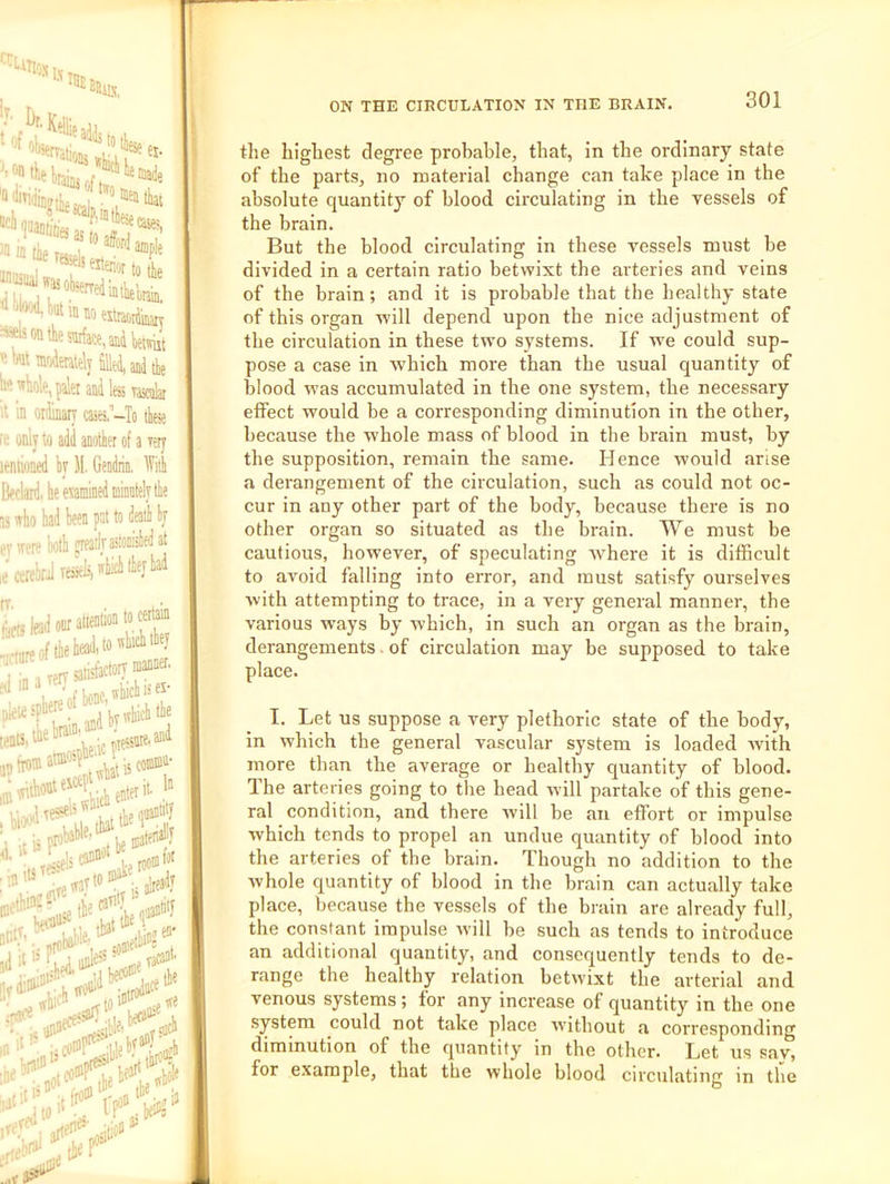 ^case?, ‘MkinnHitwifev *fsontheffli{ace,anitewiit ’iWmfjdeiatelyfllHlaiilibe b<i wlio!e, paler and k vascak it in ordinary cases’-To tfa It only to add another of a very leniioned by 11. Gendrin, dVith Bedard, be eiamined mil 13 who bad been pat to ev were both pieailjastonisSed ;e cerebral resieki by the highest degree probable, that, in the ordinary state of the parts, no material change can take place in the absolute quantity of blood circulating in the vessels of the brain. But the blood circulating in these vessels must he divided in a certain ratio betwixt the arteries and veins of the brain; and it is probable that the healthy state of this organ will depend upon the nice adjustment of the circulation in these two systems. If w'e could sup- pose a case in which more than the usual quantity of blood was accumulated in the one system, the necessary effect would be a corresponding diminution in the other, because the whole mass of blood in the brain must, by the supposition, remain the same. Hence would arise a derangement of the circulation, such as could not oc- cur in any other part of the body, because there is no other organ so situated as the brain. We must be cautious, however, of speculating 'where it is difficult to avoid falling into error, and must satisfy ourselves with attempting to trace, in a very general manner, the various ways by ivhich, in such an organ as the brain, derangements. of circulation may be supposed to take place. I. Let us suppose a very plethoric state of the body, in which the general vascular system is loaded with more than the average or healthy quantity of blood. The arteries going to the head will partake of this gene- ral condition, and there will be an effort or impulse which tends to propel an undue quantity of blood into the arteries of the brain. Though no addition to the whole cyuantity of blood in the brain can actually take place, because the vessels of the brain are already full, the constant impulse will be such as tends to introduce an additional quantity, and consequently tends to de- range the healthy relation betwixt the arterial and venous systems; for any increase of quantity in the one system could not take place without a corresponding diminution of the quantity in the other. Let us sav, for example, that the whole blood circulating in the