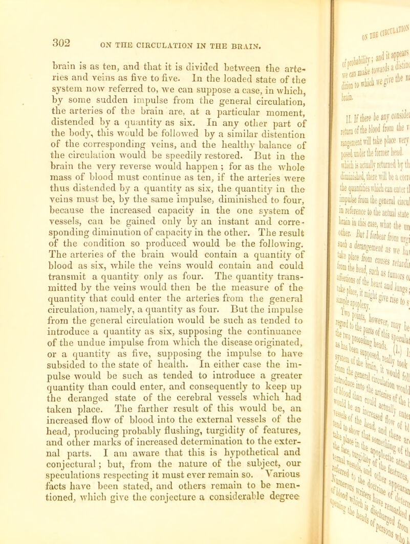 brain is as ten, and that it is divided between the arte- ries and veins as five to five. In the loaded state of the system now referred to, we can suppose a case, in which, by some sudden impulse from the general circulation, the arteries of the brain are, at a particular moment, distended by a quantity as six. In any other part of the bod}% this would be followed by a similar distention of the corresponding veins, and the healthy balance of the circulation would be speedily restored. But in the brain the very reverse would happen ; for as the ivhole mass of blood must continue as ten, if the arteries were thus distended by a quantity as six, the quantity in the veins must be, by the same impulse, diminished to four, because the increased capacity in the one system of vessels, can be gained only by an instant and corre- sponding diminution of capacity in the other. The result of the condition so produced would be the following. The arteries of the brain would contain a quantity of blood as six, ■while the veins would contain and could transmit a quantity only as four. The quantity trans- mitted by the veins would then be the measure of the quantity that could enter the arteries from the general circulation, namely, a quantity as four. But the impulse from the general circulation would be such as tended to introduce a quantity as six, supposing the continuance of the undue impulse from which the disease originated, or a quantity as five, supposing the impulse to have subsided to the state of health. In either case the im- pulse would be such as tended to introduce a greater quantity than could enter, and consequently to keep up the deranged state of the cerebral vessels which had taken place. The farther result of this -sYould be, an increased flow of blood into the external vessels of the head, producing probably flushing, turgidity of features, and other marks of increased determination to the exter- nal j)arts. I am aw’are that this is hypothetical and conjectural; but, from the nature of the subject, our speculations respecting it must ever remain so. Amrious facts have been stated, and others remain to be men- tioned, which give the conjecture a considerable degree .flBCriAllON