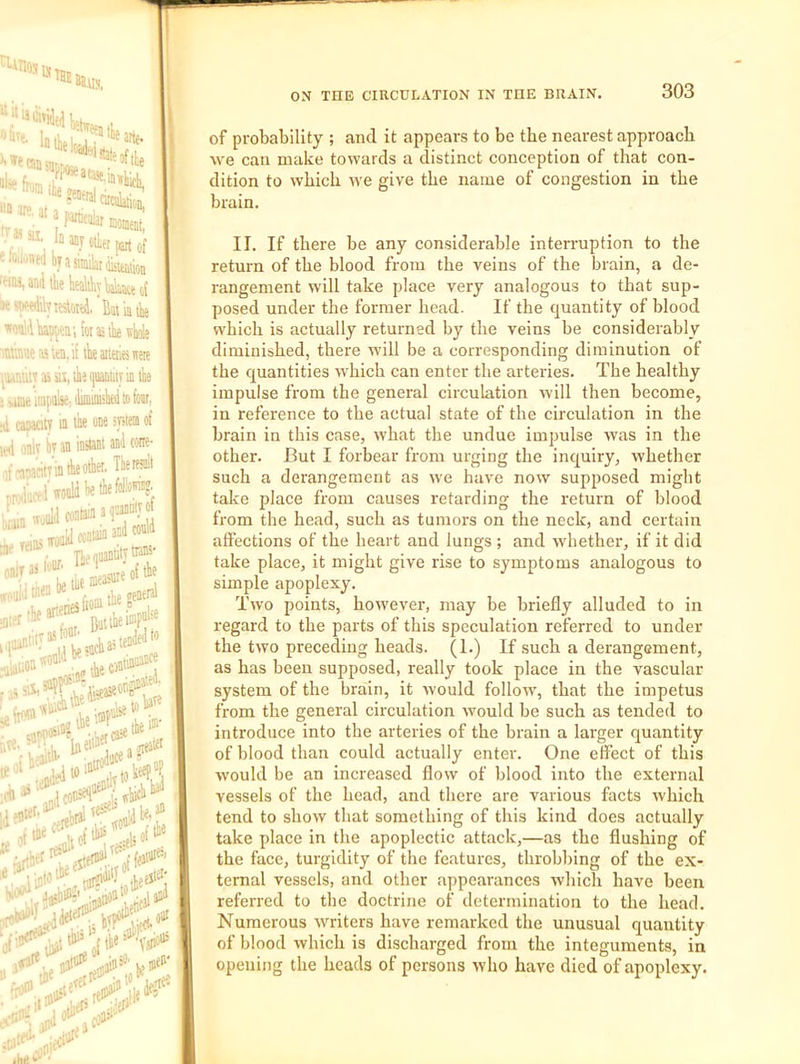i-iiios u 303 'a m V ■ - :ii- Id anj otler part of '«bya!iniiht(iiiwioa HM, anil the kealiliylialMceo! ■t f^iyiesloiei, Bin'miie 'luillhaspttt; itiistho4,ij ■Diuvae aa un, it the aiteiics itete ■aiMiiy »sij,ihe(juaDtiiyinthe •jffi--impulse: ilimimiheii to feat, d casaGty iu the ODe spieii of oniv bvaninstaniaD'lcone- )f-T.?antTiatiieote' Tbetfs^> ^I'woDlibethefolK I'nr Tie quantity he tie measure of tie Buttiei“Pf ^'*'•*5* 5;\?r.V J# i(»#' 1 J5; ,[lte reO^' oiit 'Vjiious , .ef>' :.'eiJ' ON THE CIRCULATION IN THE BRAIN. of probability ; and it appears to be the nearest approach we can make towards a distinct conception of that con- dition to which we give the name of congestion in the brain. II. If there be any considerable interruption to the return of the blood from the veins of the brain, a de- rangement will take place very analogous to that sup- posed under the former head. If the quantity of blood which is actually returned by the veins be considerably diminished, there will be a corresponding diminution of the quantities which can enter the arteries. The healthy impulse from the general circulation will then become, in reference to the actual state of the circulation in the brain in this case, what the undue impulse Avas in the other. But I forbear from urging the inquiry, whether such a derangement as we have now supposed might take place from causes retarding the return of blood from the head, such as tumors on the neck, and certain affections of the heart and lungs ; and Avbether, if it did take place, it might give rise to symptoms analogous to simple apoplexy. Two points, however, may be briefly alluded to in regard to the parts of this speculation referred to under the two preceding heads. (1.) If such a derangement, as has been supposed, really took place in the vascular system of the brain, it Avould folloiv, that the impetus from the general circulation would be such as tended to introduce into the arteries of the brain a larger quantity of blood than could actually enter. One effect of this Avould be an increased flow of blood into the external vessels of the head, and there are various facts which tend to show that something of this kind does actually take place in the apoplectic attack,—as the flushing of the face, turgidity of the features, throbbing of the ex- ternal vessels, and other appearances which have been referred to the doctrine of determination to the head. Numerous writers have remarked the unusual quantity of blood which is discharged from the integuments, in opening the heads of persons who have died of apoplexy. 1