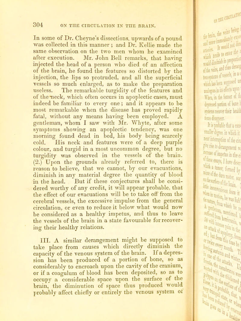In some of Dr. Cheyne’s dissections, upwards of a pound was collected in this manner ; and Dr. Kellie made the same observation on the two men whom he examined after execution. Mr. John Bell remarks, that having injected the head of a person who died of an affection of the brain, he found the features so distorted by the injection, the lips so protruded, and all the superficial vessels so much enlarged, as to make the preparation useless. The remarkable turgidity of tbe features and of the meek, which often occurs in apoplectic cases, must indeed be familiar to every one; and it appears to be most remarkable when the disease has proved rapidly fatal, without any means having been employed. A gentleman, whom I saw with Mr. Whyte, after some symptoms showing an apoplectic tendency, was one morning found dead in bed, his body being scarcely cold. His neck and features were of a deep purple colour, and turgid in a most uncommon degree, but no turgidity was observed in the vessels of the brain. (2.) Ujion the grounds already referred to, there is reason to believe, that we cannot, by our evacuations, diminish in any material degree the quantity of blood ill the head. But if these conjectures shall be consi- dered worthy of any credit, it will appear probable, that the effect of our evacuations will be to take off from the cerebral vessels, the excessive impulse from the general circulation, or even to reduce it below -wbat ivould now be considered as a healthy impetus, and thus to leave the vessels of the brain in a state favourable for recover- ing their healthy relations. III. A similar derangement might be supposed to take place from causes which directly diminish the capacity of the venous system of the brain. If a depres- sion has been produced of a portion of bone, so as considerably to encroach upon the cavity of the cranium, or if a coagulum of blood has been deposited, so as to occupy a considerable space upon the surface of the brain, the diminution of space thus produced would probably affect chiefly or entirely the venous system ot eftk veins, and liTOSvstems of vessels, in'K lias ten S'JPP“*“ aiffllojoffi in its effects upon Wbi in lie fotnier of tli depressed portion of lone 1 sv.stems recover tleir lealll toms disappear. Itisproiable fktacau' smallerdegrfe.inniicliit nentiDterraptionoflliecin Fen'setoderaiiJeraenf iv, ‘wcaseofimpetiisin lie o; “7®rs,fli,W(loscr — lilt: (ji ^ilesjifacei lllie I- in «e,| •\Nem ‘Offered [j, '■^''silliii, “attack, liiiifi .'■'■icee' San, >4, b'Trin...