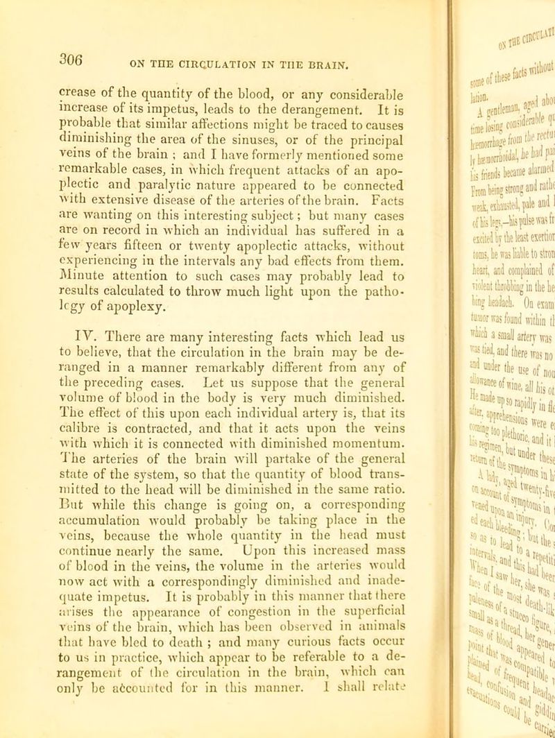 ON THE CIRCULATION IN THE BRAIN. crease of the quantity of the blood, or any considerable increase of its impetus, leads to the derangement. It is probable that similar affections might be traced to causes diminishing the area of the sinuses, or of the principal veins of the brain ; and I have formerly mentioned some remarkable cases, in which frequent attacks of an apo- plectic and paralytic nature appeared to be connected with extensive disease of the arteries of the brain. Facts are wanting on this interesting subject; but many cases are on record in which an individual has suffered in a few years fifteen or twenty apoplectic attacks, without experiencing in the intervals any bad effects from them. Minute attention to such cases may probably lead to results calculated to throw much light upon the patho- logy of apoplexy. IV. There are many interesting facts which lead us to believe, that the circulation in the brain may be de- ranged in a manner remarkably different from any of the preceding cases. Let us suppose that the general volume of blood in the body is very much diminished. The effect of this upon each individual artery is, that its calibre is contracted, and that it acts upon the veins with which it is connected with diminished momentum, 'i'he arteries of the brain will partake of the general state of the system, so that the quantity of blood trans- mitted to the head will be diminished in the same ratio. But while this change is going on, a corresponding accumulation would probably be taking place in the veins, because the whole quantity in the head must continue nearly the same. Upon this increased mass of blood in the veins, the volume in the arteries would now act with a correspondingly diminished and inade- quate impetus. It is probably in this manner that there arises the appearance of congestion in the superficial veins of the brain, wliich bas been observed in animals that have bled to death ; and many curious facts occur to us in practice, which appear to be referable to a de- rangement of (he circulation in the brain, which can onl}' be accounted for in this manner. I shall relate
