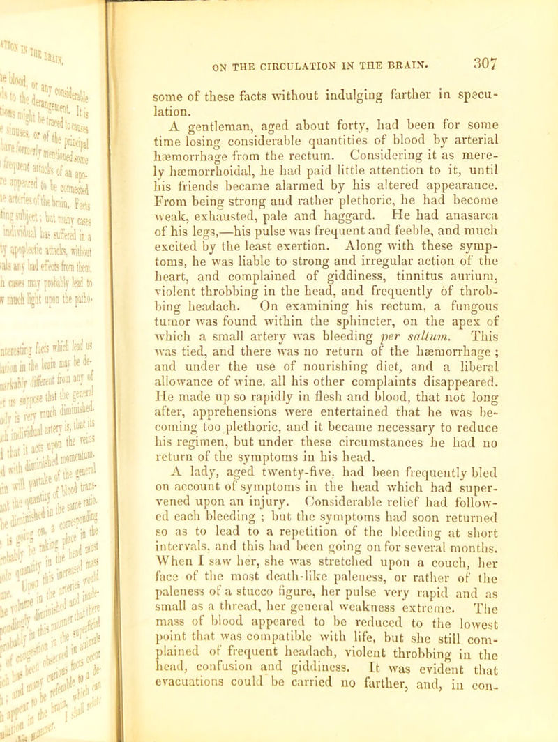 '‘•'fikiali ''“Wi'ne^oftlitbTOn, hcts >raj?%;kuvdny® ndiTidiijl iji5 sutffifd ][| ty apoplectic attack wittioat fab any iad effects frcnilliein. n avi may pnWly lead to ON THE CIRCULATION IN THE BRAIN. 307 j facts ifH W “s lie train may te de- ,)ilitreiitlioiii“yof f muui uiui.u .•I*'?! iefWooi*”- takit? j „,,it 1 D*' Wlbl« some of these facts without indulging farther in specu- lation. A gentleman, aged about forty, had been for some time losing considerable quantities of blood by arterial haemorrhage from tlie rectum. Considering it as mere- ly htEmorrboidal, he had paid little attention to it, until his friends became alarmed by his altered appearance. From being strong and rather plethoric, he had become weak, exhausted, pale and haggard. He had anasarca of his legs,—his pulse was frequent and feeble, and much excited by the least exertion. Along with these symp- toms, he was liable to strong and irregular action of the heart, and complained of giddiness, tinnitus aurium, violent throbbing in the head, and frequently of throb- bing headach. On examining his rectum, a fungous tumor was found within the sphincter, on the apex of ■which a small artery u’as bleeding per sallum. This was tied, and there was no return of the hcemorrhnge ; and under the use of nourishing diet, and a liberal allowance of wine, all his other complaints disappeared. He made up so rapidly in flesh and blood, that not long after, apprehensions were entertained that he was be- coming too plethoric, and it became necessary to reduce his regimen, but under these circumstances he had no return of the symptoms in his head. A lady, aged twenty-five, had been frequently bled on account of symptoms in the head which had super- vened upon an injury. Considerable relief had follow- ed each bleeding ; but the symptoms had soon returned so as to lead to a repetition of the bleeding at short intervals, and this had been going on for several months. When I saw her, she was stretched upon a couch, her face of the most death-like paleness, or rather of the paleness of a stucco figure, her pulse very rapid and as small as a thread, her general weakness extreme. The mass of blood appeared to be reduced to the lowest point that w-as compatible with life, but she still com- plained of frequent headach, violent throbbing in the head, confusion and giddiness. It was evident that evacuations could bo carried no farther, and, in con-