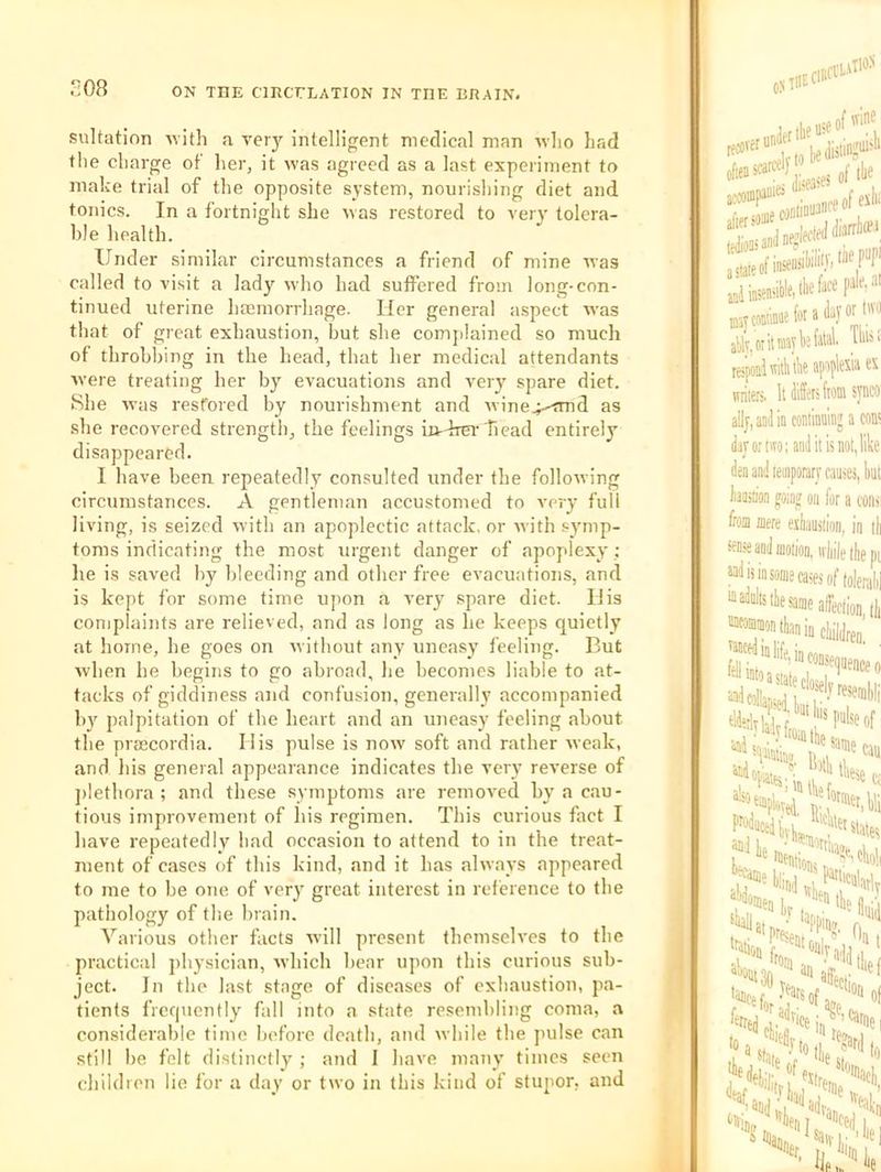 208 suUation Mith a ver)'^ inlelligent medical man wlio had the charge of her, it was agreed as a last experiment to make trial of the opposite system, nourishing diet and tonics. In a fortnight she was restored to veiy tolera- ble health. Under similar circumstances a friend of mine was called to visit a lady who had suffered from long-con- tinued uterine hsemorrhage. Her general aspect was that of great exhaustion, hut she comjilained so much of throbbing in the head, that her medical attendants were treating her by evacuations and very spare diet. She was restored by nourishment and wine^-<md as she recovered strength, the feelings io'-hrer head entirely disappeared. I have been repeatedly consulted under the following circumstances. A gentleman accustomed to very full living, is seized with an apoplectic attack, or with symp- toms indicating the most urgent danger of apoplexy ; he is saved by bleeding and other free evacuations, and is kept for some time upon a very spare diet. His complaints are relieved, and as long as he keeps quietly at home, he goes on Avitliout any uneasy feeling. But when he begins to go abroad, he becomes liable to at- tacks of giddiness and confusion, generally accompanied by palpitation of the heart and an uneasy feeling about the prsecordia. His pulse is now soft and rather weak, and his general appearance indicates the very reverse of ])lethora ; and these symptoms are i-emoved by a cau- tious improvement of his regimen. This curious fact I have repeatedly had occasion to attend to in the treat- ment of cases of this kind, and it has always appeared to me to be one of very great interest in rel'erence to the pathology of the brain. Various other facts will present themselves to the practical physician, which bear upon this curious sub- ject. In the last stage of diseases of exhaustion, pa- tients frequently fall into a state resembling coma, a considerable time before death, and while the pulse can still be felt distinctly ; and I have many' times seen children lie for a day or two in this kind of stupor, and