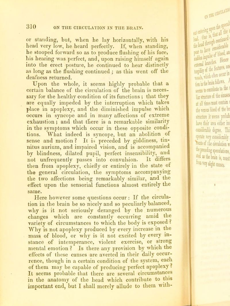 or standing, but, ivben he lay horizontally, with his head very low, he heard perfectly. If, when standing, he stooped forward so as to produce flushing of his face, his hearing was perfect, and, upon raising himself again into the erect posture, he continued to hear distinctly as long as the flushing continued ; as this went off the deafness returned. Upon the whole, it seems highly probable that a certain balance of the circulation of the brain is neces- sary for the healthy condition of its functions ; that they are equally impeded by the interruption which takes place in apoplexy, and the diminished impulse which occurs in syncope and in many affections of extreme exhaustion ; and that there is a remarkable similarity in the symptoms which occur in these opposite condi- tions. AVhat indeed is syncope, but an abolition of sense and motion ? It is preceded by giddiness, tin- nitus aurium, and impaired vision, and is accompanied by blindness, dilated pupil, perfect insensibility, and not unfrequently passes into convulsion. It differs then from apoplexy, chiefly or entirely in the state of the general circulation, the symptoms accompanying the two affections being remarkably similar, and the effect upon the sensorial functions almost entirely the same. Here however some questions occur: If the circula- tion in the brain be so nicely and so peculiarly balanced, why is it not seriously deranged by the numerous changes which are constantly occurring amid the variety of circumstances to which the body is exposed ? AVhy is not apoplexy produced by every increase in the mass of blood, or why is it not excited by every in- stance of intemperance, violent exercise, or strong mental emotion ? Is there any provision by which the effects of these causes are averted in their daily occur- rence, though in a certain condition of the system, each of them may be capable of producing perfect apoplexy ? It seems probable that there are several circumstances in the anatomy of the head which contribute to this important end, but I shall merely allude to them with-