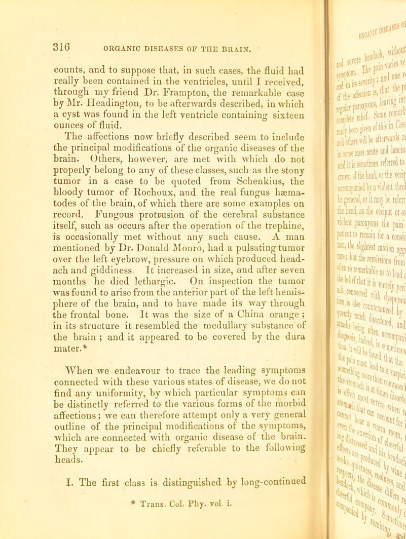 counts, and to suppose that, in such cases, the fluid had really been contained in the ventricles, until I received, through my friend Dr. Frampton, the remarkable case by Mr. Ileadington, to be afterwards described, in which a cyst was found in the left ventricle containing sixteen ounces of fluid. The affections now briefly described seem to include the principal modifications of the organic diseases of the brain. Others, however, are met -with which do not properly belong to any of these classes, such as the stony tumor in a case to be quoted from Scheukius, the bloody tumor of Rochoux, and the real fungus baema- todes of the brain, of which there are some examples on record. Fungous protrusion of the cerebral substance itself, such as occurs after the operation of the trephine, is occasionally met without any such cause. A man mentioned by Dr. Donald Monro, had a pulsating tumor over the left eyebrow, pressure on which produced head- ach and giddiness. It increased in size, and after seven months he died lethargic. On inspection the tumor was found to arise from the anterior part of the left hemis- phere of the brain, and to have made its way through the frontal bone. It was the size of a China orange ; in its structure it resembled the medullary substance of the brain ; and it appeared to be covered by the dura mater.* When we endeavour to trace the leading symptoms connected with these various states of disease, we do not find any uniformit}', by which particular s}'inptoms can be distinctly referred to the various forms of the morbid affections; we can therefore attempt only a very general outline of the principal modifications ot the symptoms, which are connected with organic disease of the brain. They appear to be chiefly referable to the following beads. . Jjfll ivitlioilt 'Tiiipto®' ■ , gJoneT' sdI in iis ,1 j ilif n; rffular i. aotenillbeafienvarilsri in aw csK acnte ani lancin' anJitiisomtinies lefeneito crown (if lie W, 01 tk occip actfiffiraniedly a violent ikol k general, or it maybe referr 'lie id, as ibe occiput or '■ iolent paroiysms the pain' ieni to remain for a — .t !• « fonsic I tk siigiiest motion agw] ktttf remissions from isori as 5 also -.ispepsis [“““lenanced br ''Hlbefiu' ■®®«tban?'’l 'at Can ,>n,i hvln. s: I. The first class is distinguished by long-continued * Trans. Col. Pliy. vol i. /