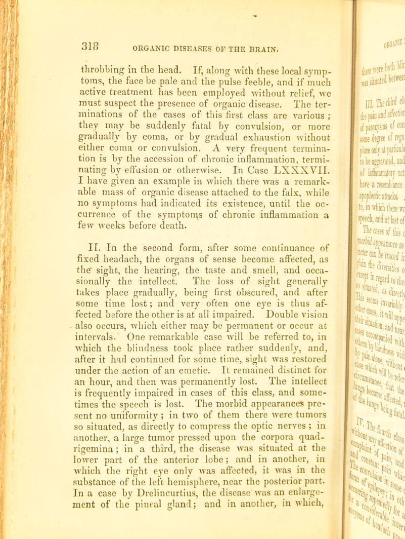 throbbing in the bead. If, along with these local S}'mp- toms, the face be pale and the pulse feeble, and if much active treatment has been employed ivithout relief, we must suspect the presence of organic disease. The ter- minations of the cases of this first class are various ; they may he suddenly fatal by convulsion, or more gradually by coma, or by gradual exhaustion without either coma or convulsion. A very frequent termina- tion is by the accession of chronic inflammation, termi- nating by effusion or otherwise. In Case LXXXVII. I have given an example in which there w'as a remark- able mass of organic disease attached to the falx, while no symptoms had indicated its existence, until the oc- currence of the sympton^s of chronic inflammation a few weeks before death. II. In the second form, after some continuance of fixed headach, the organs of sense become affected, as ther sight, the hearing, the taste and smell, and occa- sionally the intellect. The loss of sight generally takes place gradually, being first obscured, and after some time lost; and very often one eye is thus af- fected before the other is at all impaired. Double vision also occurs, which either may be permanent or occur at intervals. One remarkable case will be referred to, in Avhich the blindness took place rather suddenly, and, after it had continued for some time, sight was restored under the action of an emetic. It remained distinct for an hour, and then was permanently lost. The intellect is frequently impaired in cases of this class, and some- times the speech is lost. The morbid appearances pre- sent no uniformity ; in two of them there were tumors so situated, as directly to compress the optic nerves ; in another, a large tumor pressed upon the corpora quad- rigemina ; in a third, the disease ivas situated at the lower part of the anterior lobe; and in another, in which the right eye only was afl’ected, it was in the substance of tlie left hemisphere, near the posterior part. In a case by Drclincurtius, the disease was an enlarge- ment of the pineal gland; and in another, in which, ORClN'f■ liotli llii III. cli ci paroijiiiis of oo ffinie Jcjree of reju place 0 to be awiavateii, and of infiarainaloiy act bare a resemblance apoplectic attacks. , to, in irbicb there w; ■TMdi,aDilittlastof ,®0fWappea/3ijfjj5 ran be traced i, tbf dirersitifs o regard to tio I as direct!, '‘te bft., ’ - ... ''Sow, >. Paiti, nd 5^e3t;:;’3nd t'jSf5.*^0sidj, . (I'fo] Sof/'^ble'.