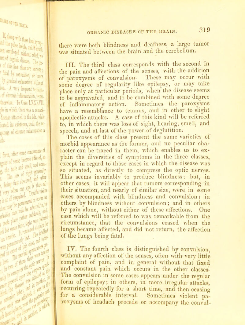 If, «n »!| , '’“iifmiicli Heie, 'f “l^rJifeareTan'oDs; w conruljioD, nr more ' J ?^U3l tshau'iM flitlioiit loa. A TetT ftMjaent imk. lof ctiTonifinilaiiimta.temi- •Aeni;-?. In Caw LXXXTIL nln in liicli Aere ras a lemrt I.wase atk’ael to tlie fall, nkw i^mis of caronic lib. firm, after 'ome » l,nA/ con'jniiMce of bfMBcal at Lil anlM®' geaeially T.. Ua of ri-’M IiK 'I jui after tiritokcarW'“,...t often I tifitobsca' ^ one eje •, iria:: I ran n .‘ A an .■ve ‘’'' •„,#l:..jco'' tliere avere both blindness and deafness, a large tumor avas situated between the brain and the cerebellum. III. The third class corresponds with the second in the pain and affections of the senses, with the addition of paroxysms of convulsion. These may occur avith some degree of regularity like epilepsy, or may take place only at particular periods, avhen the disease seems to be aggravated, and to be combined with some degree of inflammatory action. Sometimes the paroxysms have a resemblance to tetanus, and in other to slight apoplectic attacks. A case of tliis kind avill be referred to, in which there aams loss of sight, hearing, smell, and speech, and at last of the power of deglutition. The cases of this class present the same varieties ot morbid appearance as the former, and no peculiar cha- racter can be traced in them, which enables us to ex- plain the diversities of symptoms in the three classes, except in regard to those cases in which the disease was so situated, as directly to compress the optic nerves. This seems invariably to produce blindness; but, in other cases, it will appear that tumors corresponding in their situation, and nearly of similar size, were in some cases accompanied with blindness and convulsion; in others by blindness Avithout convulsion; and in others by pain alone, Avithout either of these affections. One case Avhich Avill be referred to Avas remarkable from the circumstance, that the convulsions ceased Avhen the lungs became affected, and did not return, the affection of the lungs being fatal. lY. The fourth class is distinguished by convulsion, Avithout any affection of the senses, often Avith very little complaint of pain, and in general Avithout that fixed and constant pain Avhich occurs in the other classes. The convulsion in some cases appears under the regular form of epilepsy; in others, in more irregular attacks, occurring repeatedly for a short time, and then ceasing for a considerable interval. Sometimes violent pa- roxysms of headach precede or accompany the convul-
