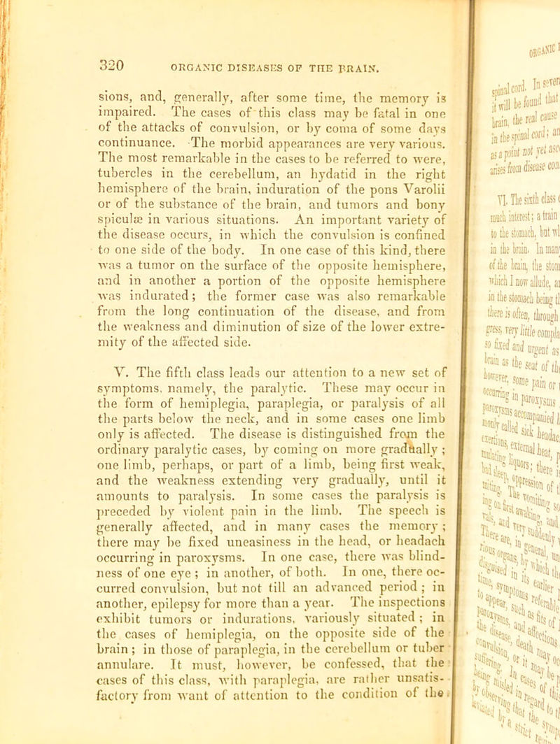 sions, and, ojenerally, after some time, the memory is impaired. The cases of this class may be fatal in one of the attacks of convulsion, or by coma of some days continuance. The morbid appearances are very various. The most remarkable in the cases to be referred to were, tubercles in the cerebellum, an hydatid in the right hemisphere of the brain, induration of the pons Varolii or of the substance of the brain, and tumors and bony spiculie in various situations. An important variety of the disease occurs, in which the convulsion is confined to one side of the body. In one case of this kind, there was a tumor on the surface of the opposite hemisphere, and in another a portion of the opposite hemisphere was indurated; the former case was also remarkable from the long continuation of the disease, and from the weakness and diminution of size of the lower extre- mity of the affected side. Y. The fifth class leads our attention to a new set of symptoms, namely, the paralytic. These may occur in the form of hemiplegia, paraplegia, or paralysis of all the parts below the neck, and in some cases one limb only is aifected. The disease is distinguished from the ordinary paralytic cases, b}^ coming on more gradually ; one limb, perhaps, or part of a limb, being first weak, and the Aveakness extending very gradually, until it amounts to paralysis. In some cases the paralysis is ]>receded by violent pain in the limb. The speech is generally affected, and in many cases the memory; there may he fixed uneasiness in the head, or headach occurring in paroxysms. In one case, there Avas blind- ness of one eye ; in another, of both. In one, there oc- curred convulsion, but not till an ad\'anced period ; in another, epilepsy for more than a year. The inspections exhibit tumors or indurations, various!}' situated ; in the Ctuses of hemiplegia, on the opposite side of the brain ; in those of paraplegia, in the cerebellum or tuber annulare. It must, howeA’cr, be confessed, that the cases of this class, Avith paraplegia, are railier unsatis- factory from AA'ant of attention to the condition of the.