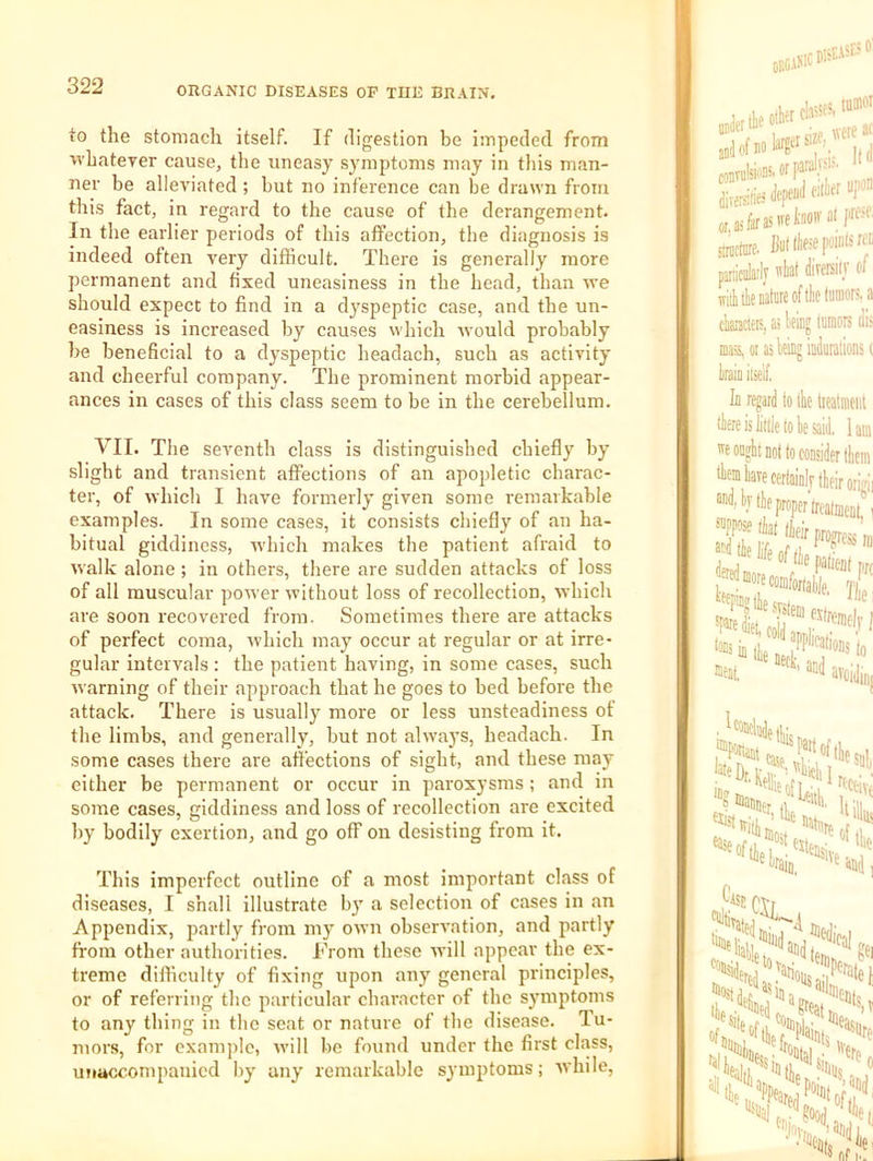 to the stomach itself. If digestion be impeded from ■whatever cause, the uneasy symptoms may in this man- ner be alleviated ; but no inference can be drawn from this fact, in regard to the cause of the derangement. In the earlier periods of this affection, the diagnosis is indeed often very difficult. There is generally more permanent and fixed uneasiness in the head, than we should expect to find in a d}speptic case, and the un- easiness is increased by causes which would probably be beneficial to a dyspeptic headach, such as activity and cheerful company. The prominent morbid appear- ances in cases of this class seem to be in the cerebellum. VII. The seventh class is distinguished chiefly by slight and transient affections of an apopletic charac- ter, of which I have formerly given some remarkable examples. In some cases, it consists chiefly of an ha- bitual giddiness, ■which makes the patient afraid to walk alone ; in others, there are sudden attacks of loss of all muscular power without loss of recollection, which are soon recovered from. Sometimes there are attacks of perfect coma, which may occur at regular or at irre- gular intervals : the patient having, in some cases, such warning of their approach that he goes to bed before the attack. There is usually more or less unsteadiness of the limbs, and generally, but not always, headach. In some cases there are affections of sight, and these may either be permanent or occur in paroxysms ; and in some cases, giddiness and loss of recollection are excited by bodily exertion, and go off on desisting from it. This imperfect outline of a most important class of diseases, I shall illustrate by a selection of cases in an Appendix, jiartly from my own observation, and partly from other authoifties. I'Vom these will appear the ex- treme difficulty of fixing upon any general principles, or of referring the particular character of the symptoms to any thing in the seat or nature of the disease. Tu- mors, for example, will bo found under the first class, uTiaccompanicd by any remarkable symptoms; while.