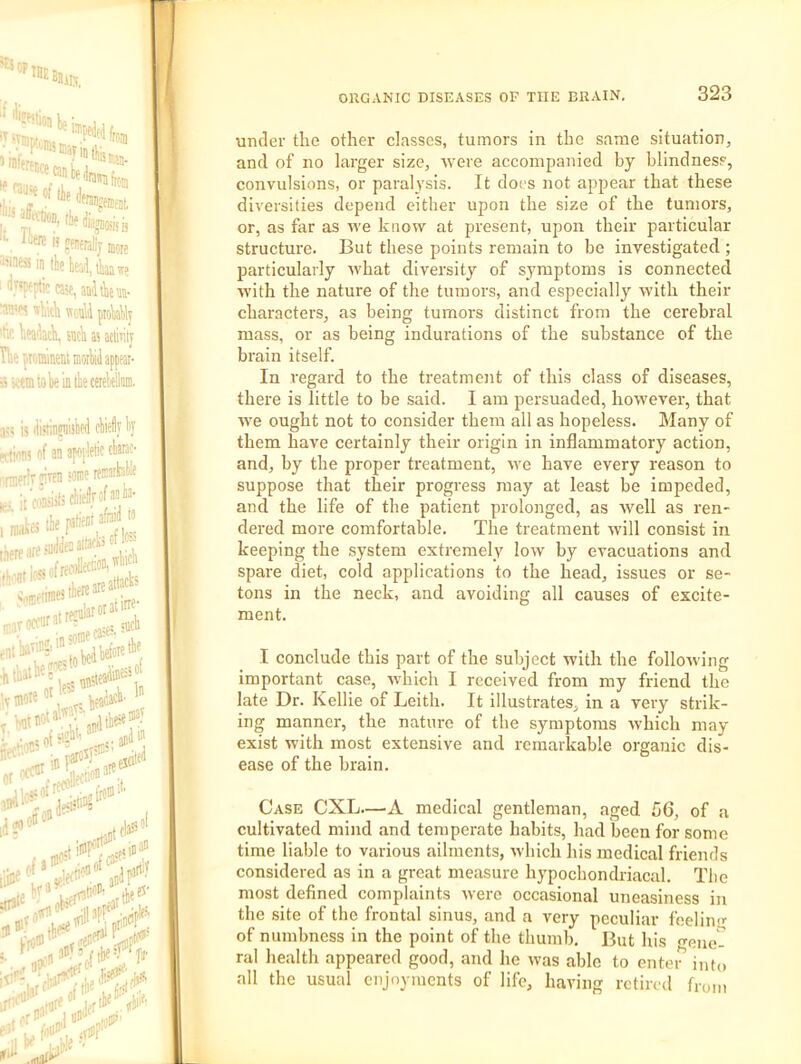 It under the other classes, tumors in the same situation, and of no larger size, were accompanied by blindness, convulsions, or paralysis. It docs not appear that these diversities depend cither upon the size of the tumors, or, as far as we know at present, upon their particular structure. But these points remain to be investigated ; particularly ■what diversity of symptoms is connected ^B with the nature of the tumors, and especially with their |H characters, as being tumors distinct from the cerebral |H mass, or as being indurations of the substance of the brain itself. |H In regard to the treatment of this class of diseases, |H there is little to be said. I am persuaded, however, that IB we ought not to consider them all as hopeless. Many of them have certainly their origin in inflammatory action, B and, by the proper treatment, we have every reason to B suppose that their progress may at least be impeded, B and the life of the patient prolonged, as Avell as i-en- B dered more comfortable. The treatment will consist in B keeping the system extremely low by evacuations and B spare diet, cold applications to the head, issues or se- B tons in the neck, and avoiding all causes of excite- H ment. \ I conclude this part of the subject with the following important case, which I received from my friend the late Dr. Kellie of Leith. It illustrates, in a very strik- ing manner, the nature of the symptoms which may exist with most extensive and remarkable organic dis- ease of the brain. Case CXL.—A medical gentleman, aged 56, of a cultivated mind and temperate habits, had been for some time liable to various ailments, which his medical friends considered as in a great measure hypochondriacal. The most defined complaints were occasional uneasiness in I the site of the frontal sinus, and a very peeuliar fnelino- of numbness in the point of the thumb. But his gene- ral health appeared good, and he was able to enter into all the usual enjoyments of life, having retired from L