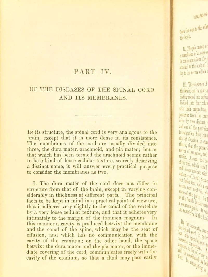 PART IV. OF THE DISEASES OF THE SPINAL CORD AND ITS MEMBRANES. In its structure, the spinal cord is very analogous to the l)rain, except that it is more dense in its consistence. The membranes of the cord are usually divided into three, the dura mater, arachnoid, and pia mater; but as that which has been termed the arachnoid seems rather to be a kind of loose cellular texture, scarcely deserving a distinct name, it will answer every practical purpose to consider the membranes as two. I. The dura mater of the cord does not differ in structure from that of the brain, except in varying con- siderably in thickness at different parts. The principal facts to be kept in mind in a practical point of view are, that it adheres very slightly to the canal of the vertebrae by a very loose cellular texture, and that it adheres very intimately to the margin of the foramen magnum. In this manner a cavity is produced betwixt the membrane and the canal of the spine, which may be the seat of effusion, and which has no communication with the cavity of the cranium ; on the other hand, the space betwixt the dura mater and the pia mater, or the imme- diate covering of the cord, communicates freely with the cavity of the cranium, so that a fluid may pass easily