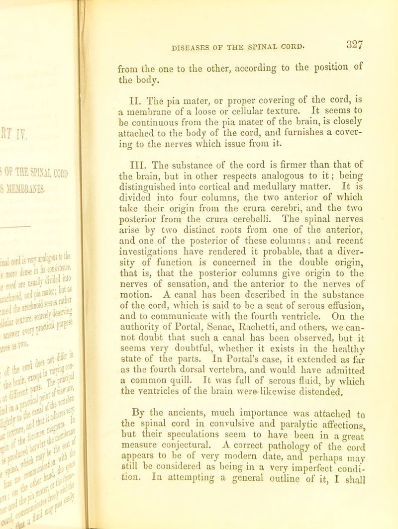 from tlie one to the otlier, according to the position of the body. II. The pia mater, or proper covering of the cord, is a membrane of a loose or cellular texture. It seems to be continuous from the pia mater of the brain, is closely attached to the body of the cord, and furnishes a cover- in'! to the nerves which issue from it. III. The substance of the cord is firmer than that of the brain, but in other respects analogous to it; being distinguished into cortical and medullary matter. It is divided into four columns, the two anterior of which take their origin from the crura cerebri, and the two posterior from the crura cerebelli. The spinal nerves arise by two distinct roots from one of the anterior, and one of the posterior of these columns; and recent investigations have rendered it probable, that a diver- sity of function is concerned in the double origin, that is, that the posterior columns give origin to the nerves of sensation, and the anterior to the nerves of motion. A canal has been described in the substance of the cord, which is said to be a seat of serous effusion, and to communicate with the fourth ventricle. On the authority of Portal, Senac, Rachetti, and others, we can- not doubt that such a canal has been observed, but it seems very doubtful, whether it exists in the healthy state of the parts. In Portal’s case, it extended as far as the fourth dorsal vertebra, and would have admitted a common quill. It was full of serous fluid, by which the ventricles of the brain were likewise distended. By the ancients, much importance was attached to the spinal cord in convulsive and paralytic affections but their speculations seem to have been in a great measure conjectural. A correct pathology of the cord appears to be of very modern date, and perhaps may still be considered as being in a very imperfect condi- tion. In attempting a general outline of it, I shall