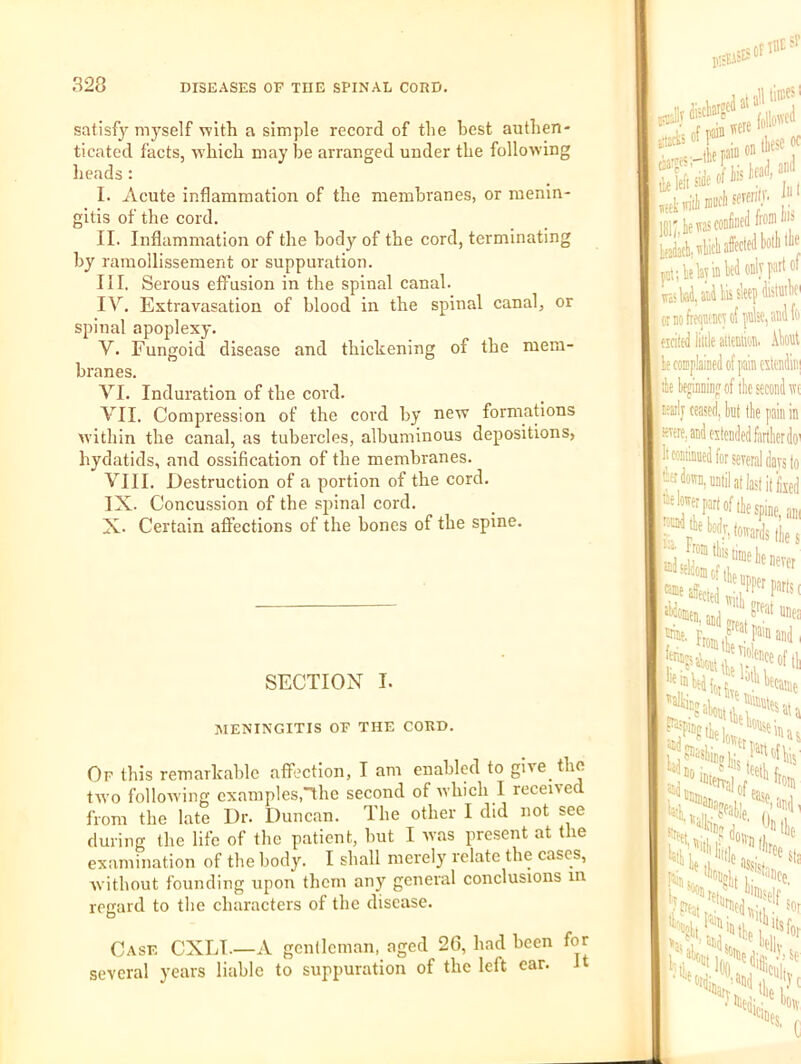 satisfy myself with a simple record of the best authen- ticated facts, which may be arranged under the following heads: I. Acute inflammation of the membranes, or menin- gitis of the cord. II. Inflammation of the body of the cord, terminating by ramollissement or suppuration. III. Serous effusion in the spinal canal. IV. Extravasation of blood in the spinal canal, or spinal apoplexy. V. Fungoid disease and thickening of the mem- branes. VI. Induration of the cord. VII. Compression of the cord by new formations within the canal, as tubercles, albuminous depositions, hydatids, and ossification of the membranes. VIII. Destruction of a portion of the cord. IX. Concussion of the spinal cord. X. Certain affections of the bones of the spine. SECTION I. MENINGITIS OF THE CORD. Of this remarkable affection, I am enabled to give the tAVo folloAving examples,”the second of Avhich I receiAed from the late Dr. Duncan. The other I did not see during the life of the patient, but I was present at the examination of the body. I shall merely relate the cases, without founding upon them any general conclusions in regard to the characters of the disease. Case CXLI—A gentleman, aged 26, had been for several years liable to suppuration of the left ear. it I were 'll!i;4ettC0DfiBedfroniW» teW. All affected botlillij rat; k lay la W only plot lva>y, and Ills sleep 01 no frequency of pnlse, and fc fsciled iilile attention, .tat le complained of pain citendinj Ire luamnnirwr at thn rAAAnd wr npef the second tvt ceased, hut the pain in and eitcnded farther do' nued for .in.. several days to I nntil at last if feed lirfnf (Ln.,’ . , ‘'pine, am ™y, towards flies '7 'inie he never “'’’'PPWparts, d With creat i- ‘Jl'ecaae >tlie hiiiee, 'Self' ,) I' sor ^ellv So