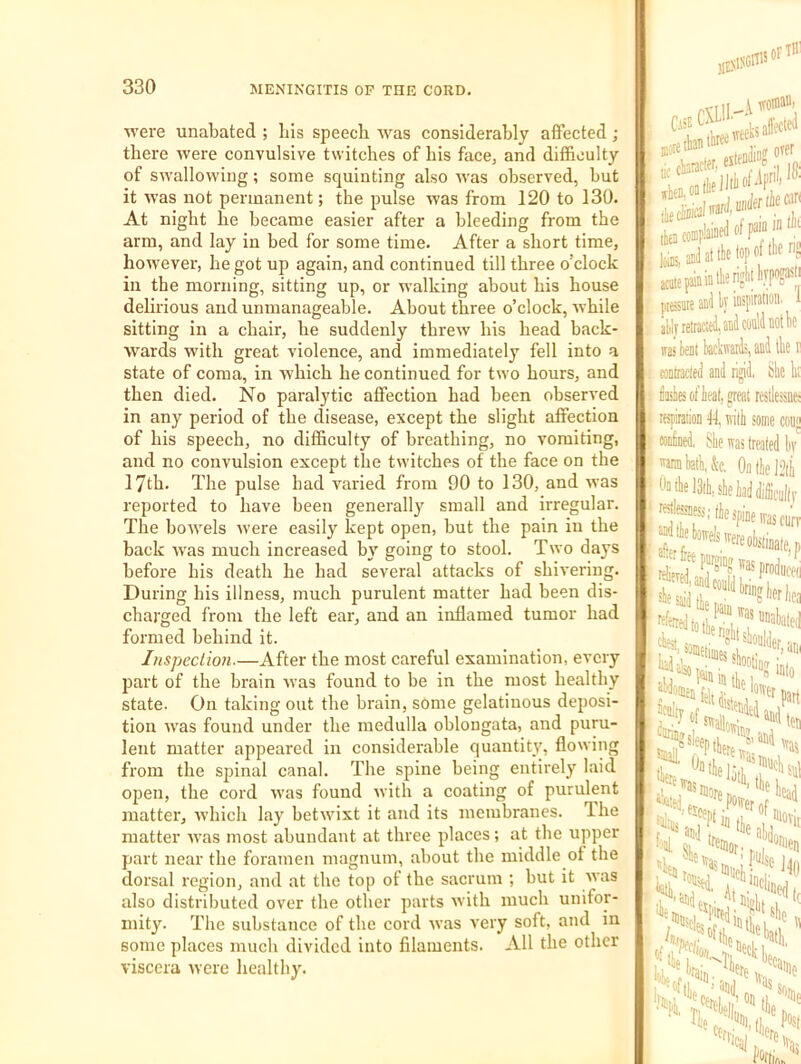 were unabated ; bis speech was considerably affected ; there were convulsive twitches of his face, and difficulty of swallowing; some squinting also was observed, but it was not permanent; the pulse was from 120 to 130. At night he became easier after a bleeding from the arm, and lay in bed for some time. After a short time, however, he got up again, and continued till three o’clock in the morning, sitting up, or walking about his house delirious and unmanageable. About three o’clock, while sitting in a chair, he suddenly threw his head back- wards with great violence, and immediately fell into a state of coma, in which he continued for two hours, and then died. No paralytic affection had been observed in any period of the disease, except the slight affection of his speech, no difficulty of breathing, no vomiting, and no convulsion except the twitches of the face on the 17th. The pulse had varied from 90 to 130, and was reported to have been generally small and irregular. The bowels were easily kept open, but the pain in the back was much increased by going to stool. Two days before his death he had several attacks of shivering. During his illness, much purulent matter had been dis- charged from the left ear, and an inflamed tumor had formed behind it. Inspection.—After the most careful examination, every part of the brain was found to be in the most healthy state. On taking out the brain, some gelatinous deposi- tion was found under the medulla oblongata, and puru- lent matter appeared in considerable quantity, flowing from the spinal canal. The spine being entirely laid open, the cord was found with a coating of purulent matter, which lay hetwixt it and its membranes. The matter was most abundant at three places; at the upper part near the foramen magnum, about the middle ot the dorsal region, and at the top of the sacrum ; but it was also distributed over the other parts with much unifor- mity. The substance of the cord was very soft, and in some places much divided into filaments. All the other viscera were healthy. )ici OFTB Bite than tnrf'* Iff ovfr Itiins, anil at .. f ® ' the lop of llif ■ acatepnintlierijn' prswe anl ly inspiration. ally reWed, and could not b( TO ten! kkwaiis and llie conlraclfd and rigid, the 1 dailies of heat, great restlessn respiration fl, tvilh some co confined, She was treated li '^annhath.&c. 0ntlieJ2tl Oailielddi, she had difficult fie spine was cu J“h'iowelswereoistinate fJ^Pf^wasproduc tower H sleep small, ^hewa.'^'*^'pu!s( lete I