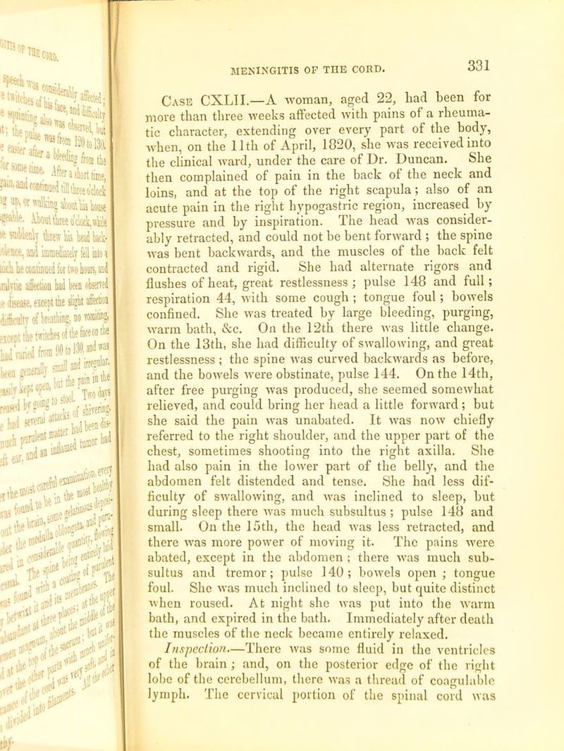 ''ill; rjp ^^ecobd, 1% 'yalctd; ’f*^Tas( eti After a sbrt lime, .'iJi.aiiJttBtiDueiltillfeeo'clock I P' '''‘llai'g aVmtli lo« .yKiulteo'clock,Mile »sufaly \lirew kis U back- .oltnce, and kmediatelj fell ioto a nidi heccniiiined for too knn, and' iialvtie afeetion bad been obsived le lisease. eittpnbe ali’bt aiecboH j dificnltj of bteatbine, m mmitiig, piceptt'bewicbpsoftbefaceontbe akaedh-***'”' [lad ifieni - j;=. 1 ;.iei lifini'l lo'k?! ra' . ’./'I P'^fkiddl« ■,>5'^.r’ab'k'^i^bo‘‘‘ ■■■ ti’O leni-' Case CXLII.—A ■ivoman, aged 22, had been for more than three rveeks affected ■with pains of a rheuma- tic character, extending over every part of the body, when, on the 11th of April, 1820, she was received into the clinical Avard, under the care of Dr. Duncan. She then complained of pain in the back of the neck and loins, and at the top of the right scapula; also of an acute pain in the right hypogastric region, increased by pressure and by inspiration. The head was consider- ably retracted, and could not be bent forward ; the spine Avas bent baclcAvards, and the muscles of the back felt contracted and rigid. She had alternate rigors and flushes of heat, great restlessness; pulse 148 and full; respiration 44, Avith some cough ; tongue foul; boAvels confined. She Avas treated by large bleeding, purging, AA-arin bath, &c. On the 12th there Avas little change. On the 13th, she had difficulty of swallowing, and great restlessness ; the spine Avas curved backAvards as before, and the boAvels Avere obstinate, pulse 144. On the 14th, after free purging Avas produced, she seemed someAvhat relieved, and could bring her head a little forAv.ard; but she said the pain AA-as unabated. It Avas noAv chiefly referred to the right shoulder, and the upper part of the chest, sometimes shooting into the right axilla. She had also pain in the loAver part of the belly, and the abdomen felt distended and tense. She had less dif- ficulty of SAvalloAving, and aa'us inclined to sleep, but during sleep there Avas much subsultus ; pulse 148 and small. On the 15th, the head Avas less retracted, and there was more power of moving it. The pains Avere abated, except in the abdomen ; there Avas much sub- sultus and tremor; pulse 140; boAA’els open ; tongue foul. She Avas much inclined to sleep, but quite distinct Avhen roused. At night she Avas put into the AA’arm bath, and expired in the bath. Immediately after death the muscles of the neck became entirely relaxed. Inspeclion—There Avas some fluid in the ventricles of the brain ; and, on the posterior edge of the right lobe of the cerebellum, there Avas a thread of coagulable lymph. The cervical portion of the spinal cord Avas