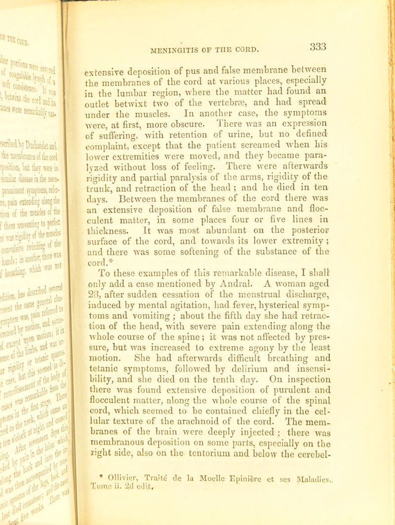extensive deposition of pus and false membrane between the membranes of the cord at various places, especially in the lumbar region, where the matter had found an outlet betwixt two of the vertebrte, and had spread under the muscles. In another case, the symptoms were, at first, more obscure. There was an expression of suffering, with retention of urine, but no defined complaint, except that the patient screamed when his lower extremities were moved, and they became para- lyzed without loss of feeling. There were afterwards rigidity and partial paralysis of the arras, rigidity of the trunk, and retraction of the head ; and he died in ten days. Between the membranes of the cord there was an extensive deposition of false membrane and floc- culent matter, in some places four or five lines in thickness. It was most abundant on the posterior surface of the cord, and towards its lower extremity ; and there was some softening of the substance of the cord.* To these examples of this remarkable disease, I shall only add a case mentioned by Andral. A woman aged 28, after sudden cessation of the menstrual discharge, induced by mental agitation, had fever, hysterical symp- toms and vomiting ; about the fifth day she had retrac- tion of the head, with severe pain extending along the Avhole course of the spine; it Avas not affected by' pres- sure, but Avas increased to extreme agony by the least motion. She had afteiAA'ards difficult breathing and tetanic symptoms, folloAA’ed by delirium and insensi- bility, and she died on the tenth day'. On inspection there Avas found extensive deposition of purulent and flocculent matter, along the Avhole course of the spinal cord, Avhich seemed to be contained chiefly' in the cel- lular texture of the arachnoid of the cord. The mem- branes of the brain Avere deeply injected ; there Avas membranous deposition on some parts, especially on the right side, also on the tentorium and below the cercbel- f • Ollivier, 'Fi-aite cle la Moclle Epinierc et ses lUalailies., I Tome ii. 2il edit.