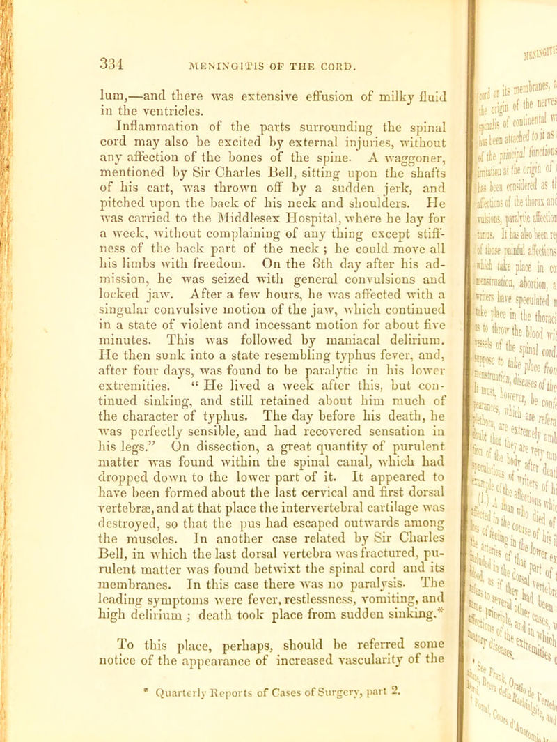 lum,—and there was extensive effusion of milky fluid In the ventricles. Inflammation of the parts surrounding the spinal cord may also he excited by external injuries, without any affection of the bones of the spine. A waggoner, mentioned by Sir Charles Bell, sitting upon the shafts of his cart, was thrown off by a sudden jerk, and pitched upon the hack of his neck and shoulders. He was carried to the Middlesex Hospital, where he lay for a week, without complaining of any thing except stiff- ness of the hack j)art of the neck ; he could move all his limbs with freedom. On the 8th day after his ad- mission, he was seized with general convulsions and locked jaw. After a few hours, he was affected with a singular convulsive motion of the jaw, which continued in a state of violent and incessant motion for about five minutes. This was followed by maniacal delirium. He then sunk into a state resembling typhus fever, and, after four days, was found to be paralytic in his lower extremities. “ He lived a week after this, but con- tinued sinking, and still retained about him much of the character of typhus. The day before his death, he Avas perfectly sensible, and had recovered sensation in his legs.” On dissection, a great quantity of purulent matter Avas found Avithin the spinal canal, Avhich had dropped doAvn to the loAver part of it. It appeared to have been formed about the last cervical and first dorsal vertebra3, and at that place the intervertebral cartilage Avas destroyed, so that the pus had escaped outAA-ards among the muscles. In another case related by Sir Charles Bell, in Avhich the last dorsal vertebra Avas fractured, pu- rulent matter Avas found betAvixt the spinal cord and its membranes. In this case there AAms no paralysis. The leading symptoms Avere fever, restlessness, A'omiting, and high delirium ; death took place from sudden sinking.* To this place, perhaps, should be referred some notice of the appearance of increased vascularity of the * (Juartcrlv Reports of Cases of Surgery, part 2. ((.yd or 11! jjalis’of cominental ^ !iS jt/ (if principl ftiidic” Miioaatilieoripn of hi ten coniidwd 3SI jfeciionsof tketkaxaii Tukions, plytic affectio ms. lib also Wnii of ite painfiil affection lale place in o 'EWrijaiioii, abortion, <*riieis bare speculated •'itf place in tbe tborac tie spinal c s*v«.