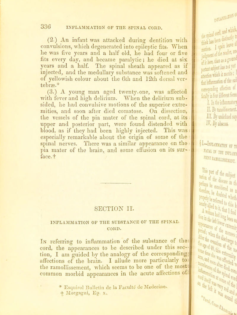 (2.) An infant was attacked during dentition with convulsions, which degenerated into epileptic fits. When he was five years and a half old, he had four or five fits every day, and became paralytic; he died at six years and a half. The spinal sheath appeared as if injected, and the medullary substance was softened and of yellowish colour about the 6th and 12th dorsal vcr- tebraj.* (3.) A young man aged twenty-one, was affected with fever and high delirium. When the delirinm sub- sided, he had convulsive motions of the superior extre- mities, and soon after died comatose. On dissection, the vessels of the pia mater of the spinal cord, at its upper and posterior part, w^ere found distended with blood, as if they had been highly injected. This was especially remarkable about the origin of some of the spinal nerves. There was a similar appearance on the pia mater of the brain, and some effusion on its suT'^ face, t SECTION II. INFLAMMATION OF THE SUBSTANCE OF THE SPINAL CORD. In referring to inflammation of the substance of the coi'd, the appearances to be described under tins sec-- tion, I am guided b}’’ the analogy of the corresponding; affections of the brain. I allude more particularly to the ramollisscmeut, which seems to be one of the most; common morbid appearances in the acute afiections of * Esqiiirol Bulletin de la Facultf- du MedeciiiOi -|- Morgayni, Ep. x.. ,vFL aI10> ’ atrain por(aiib>iill ^ aileDdonitWit corrspoclitj sUfCtion of fiallj io fa I. IntkiiiSaminatory II. Bjraaiolfeeracnt. III. Bj undefined sup If. Bj atscesi. f I'—h'FUMMino.V OF It fiTR 1.V rnE Hiis 1 *.< A*®. 'Mielore L ; i  n A atiD, IIK ■mitv cord el NII,