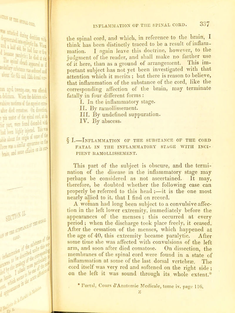 i’‘**w*ieu;, ,,; at ;ii t(l as if lie ipi:., ntiuiiarr ;4W,ii!(;{ awtii iLelxiaad liod^lrer- aan i:: ;i wcMj.one, ^ afect^ iAp'iot, ^'lieiiiliedelmaisjl)' Tuwwe motions ot me snpenot esire* atu-t died Minatoie, On dteeciai, ' pia mater of tk spinal cord, at its •;or t art, wrc found distended ’ hiV-en highly injected, Tk ™ i,;eakattkonjin«dsoaieofte ten,a.Jso®eeJx-ionon.-^ INFLAMMATION OF THE SPINAL CORD. 337 tli€ spinal cord, and avliich, in reference to the brain, I think has been distinctly traced to be a result of inflam- mation. I again leave this doctrine, however, to the judgment of the reader, and shall make no farther use of it here, than as a ground of arrangement. This im- portant subject has not yet been investigated with that attention which it merits ; but there is reason to believe, that inflammation of the substance of the cord, like the corresponding affection of the brain, may terminate fatally in four ditferent forms : I. In the inflammatory stage. II. By ramollissement. III. I3y undefined suppuration. IV. By abscess. § I.—Inflammation of the substance of the cord FATAL IN the INFLAMMATORY STAGE WITH INCI- PIENT RAMOLLISSEMENT. This part of the subject is obscure, and the termi- nation of the disease in the inflammatory stage may perhaps be considered as not ascertained. It may, therefore, be doubted whether the following case can properly be referred to this head ;—it is the one most nearly allied to it, that I find on record. A woman had long been subject to a convulsive affec- tion in the left lower extremity, immediately before the appearances of the menses; this occurred at every period; when the discharge took place freely, it ceased. After the cessation of the menses, which happened at the age of 40, this extremity became paralytic. After some time she was affected with convulsions of the left arm, and soon after died comatose. On dissection, the membranes of the spinal cord were found in a state of inflammation at some of the last dorsal vertebral. The cord itself was very red and softened on the right side; ou the left it ivas sound through its whole extent.* • Portal, Cours d’Anatomie Mcdicale, tome iv. page 11(5. z