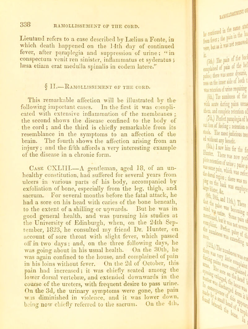 Lieutaud refers to a case described by Lselius a Fonte, in Avbicli death happened on tbe ]4th day of continued fever, after paraplegia and suppression of urine; “ in conspectum venit ren sinister, infianirnatus et syderatus ; leesa etiam erat medulla spinalis in eodem latere.” § II.—Ramollissemekt op the cord. This remarkable affection will be illustrated by tbe following important cases. In the first it was compli- cated with extensive inflammation of the membranes ; the second shows tbe disease confined to the body of the cord ; and the third is chiefly remarkable from its resemblance in the symptoms to an afiection of the brain. The fourth shows the affection arising from an injury ; and the fifth affords a very interesting example of the disease in a chronic form. Case CXLIII—A gentleman, aged 18, of an un- healthy constitution, had suffered for several years from ulcers in various parts of his body, accompanied by exfoliation of bone, especially from the leg, thigh, and sacrum. For several months before the fatal attack, he had a sore on his head with caries of the bone beneath, to the extent of a shilling or upwards. But he was in good general health, and was pursuing his studies at the University of Edinburgh, when, on the 24th Sep- tember, 1823, he consulted my friend Dr. Hunter, on account of sore throat with sligb.t fever, which passed off in tw'o days ; and, on the three following days, he ■was going about in his usual health. On the 30tb, he Avas again confined to the house, and complained of pain in his loins Avithout fever. On tbe 2d of October, this pain had increased; it Avas chiefly seated among the lower dorsal vertcbrm, and extended downAvards in the course of the ureters, Avith frequent desire to pass urine. On the 3d, the urinary symptoms Avere gone, the pain Av IS diminished in violence, and it Avas loAver down, being noAV chiefly referred to the sacrum. On the 4ilu ■ t In ik same swi COflJI W) jin of ik k of (k there was some dvsuri; ■ ■ side of kill ness on the inner side 01 uu was retention of mine leijuii (fth,) Tne numbness of iUv UttiUuUArW with acute dartinj fain! them, and complete letei Perfect pataplej out loss of feeling; rete: stools. lire most judicii '^''iikntanyhenelit, (8ih,)Isawliimfor f”? on the tact blister/'5 ’''Unti, tidj re :<