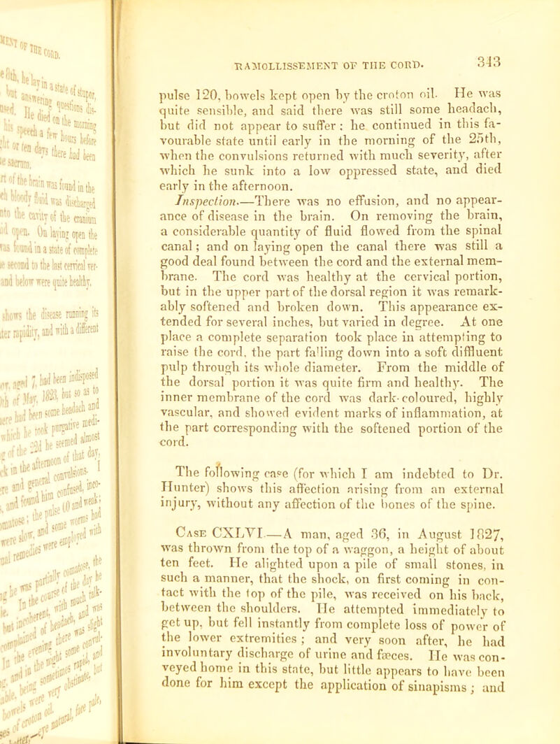 3J3 pulse 120, bowels kept open by the croton oil. He was quite sensible, and said there was still some headacb, but did not appear to suffer; he continued in this fa- vourable state until early in the morning of the 2.5th, when the convulsions returned with much severity, after W'hich he sunk into a lovv oppressed state, and died early in the afternoon. Tnspeclion—There was no effusion, and no appear- ance of disease in the brain. On removing the brain, a considerable quantity of fluid flowed from the spinal canal; and on laying open the canal there was still a good deal found between the cord and the external mem- brane. The cord was healthy at the cervical portion, but in the upper part of the dorsal region it Avas remark- ably softened and broken down. This appearance ex- tended for several inches, but varied in degree. At one place a complete separation took place in attempting to raise the cord, the part fading down into a soft diffluent pulp through its whole diameter. From the middle of the dorsal portion it Avas quite firm and healthy. The inner membrane of the cord was dark-coloured, highly vascular, and showed evident marks of inflammation, at the part corresponding Avith the softened portion of the cold. The foflowing case (for Avhich I am indebted to Dr. Iluntei') shoAvs this affection arising from an external without any affection of the bones of the spine. Case CXLYI A man, aged -30, in August 1827, Avas throAvn from the top of a Avaggon, a height of about ten feet. He alighted upon a pile of small stones, in such a manner, that the shock, on first coming in con- tact Avith the top of the pile, Avas receiA'ed on his back, betAveen the shoulders. He attempted immediately to get up, but fell instantly from complete loss of poAver of the lower extremities ; and very soon after, he had involuntary discharge of urine and faeces. He Avas con- veyed home in this state, but little appears to have been done for him except the application of sinapisms ; and