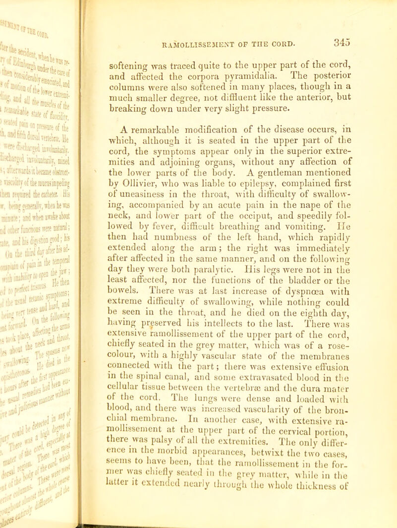 ‘••'T ibidem I ;:-5*=s ««(;ili4aTjf:dirjolmtarik, iiM:liar«td iiTtiliuitaiik, misri S nfittsaiilsitliecanie oklrcct' irkuliiy ofdieniuMsiiDpe&j then rfi|uired the caiheler. His *. Imh; jtnerallv, 'then he w miiiiite; and when awake ate r.il Diher function! were natanil; :a[e, aDdhi5dif!tiiiii?»^/*|f (in the ihinidajrfiff^’*^^' .itiiriiin of f!ih' ® ■wailo*'- lie died He then ■ f iheu- ml 'I I faraoee fD eia- linanf»', .I'''” softening avas traced quite to the upper part of the cord, and affected tlie corpora pyrainidalla. The posterior columns were also softened in many places, though in a much smtrller degree, not diffluent like the anterior, but breaking down under very slight pressure. A remarkable modification of the disease occurs, in which, although it is seated in the upper part of the cord, the symptoms appear only in the superior extre- mities and adjoining organs, without any affection of the lower parts of the body. A gentleman mentioned by Ollivier, who ww'as liable to epilepsy, complained first of uneasiness in the throat, with difflculty of swallow- ing, accompanied by an acute pain in the nape of the neck, and lower part of the occiput, and speedily fol- lowed by fever, difficult breathing and vomiting. lie then had numbness of the left hand, which rapidly- extended along the arm ; the right was immediately after affected in the same manner, and on the following day they wvere both paralytic. IIis legs were not in the least affected, nor the functions of the bladder or the bowels. There was at last increase of dyspnoea with extreme difficulty of swallowing, while nothing could be seen in the throat, and he died on the eighth day, having preserved his intellects to the last. There was extensive rarnollissement of the upper part of the cord, chiefly seated in the grey matter, Avhich was of a rose- colour, with a highly vascular state of the memhranes connected with the part; there was extensive effusion in the spinal canal, and some extravasatcd blood in tlio cellular tissue between the vertehra; and the dura mater of the cord. The lungs were dense and loaded with blood, and there was increased vascularity of the bron- chial membrane. In another case, with extensive ra- mollissement at the upper part ot the cervical portion, there vvas palsy of all the extremities. The only difi'er- ence in the morbid appearances, betwixt the two cases, seems to have been, that the rarnollissement in the for- mer was chiefly seated in the grey matter, while in the latter it extended nearly through the whole thickness of