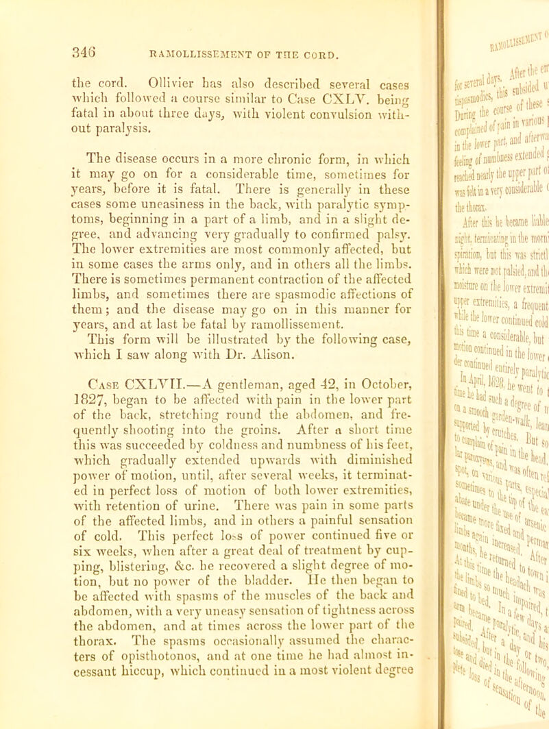 the cord. Ollivier has also descrihcd several cases ■which followed a course similar to Case CXLV. being fatal in about three days, with violent convulsion with- out paralysis. The disease occurs in a more chronic form, in which it may go on for a considerable time, sometimes for years, before it is fatal. There is generally in these cases some uneasiness in the back, with paralytic symp- toms, beginning in a part of a limb, and in a slight de- gree, and advancing very gradually to confirmed palsy. The lower extremities are most commonly affected, but in some cases the arms only, and in others all the limhs. There is sometimes permanent contraction of the affected limbs, and sometimes there are spasmodic affections of them; and the disease may go on in this manner for years, and at last be fatal by ramollissement. This form will be illustrated by the following case, which I saw along with Dr. Alison. Case CXLYII.—A gentleman, aged 42, in October, 1827, began to be affected with pain in the lower part of the back, stretching round the abdomen, and fre- quently shooting into the groins. After a short time this was succeeded b^^ coldness and numbness of his feet, •nhich gradually extended upwards with diminished power of motion, until, after several weeks, it terminat- ed in perfect loss of motion of both lower extremities, with retention of urine. There was pain in some parts of the affected limbs, and in others a painful sensation of cold. This perfect lo.vs of power continued five or six weeks, when after a great deal of treatment by cup- ping, blistering, &c. he recovered a slight degree of mo- tion, but no power of the bladder. lie then began to be affected with spasms of the muscles of the back and abdomen, with a very uneasy sensation of lightness across the abdomen, and at times acro.ss the lower p.art of the thorax. The spasms occasionally assumed the charac- ters of opisthotonos, and at one time he had .almost in- cessant hiccup, which continued in a most violent degree tiijiasmoliKi j. I -.j j - ' fSiexlenW rafeltinawycoiisiWlef tkthoni. .liter tte tie became liable D^litdermiiiatinjiatbe mom 'piraiion, tat Ibis tvas strictl *1 mere not paliied, and till i Eoistare on ibe loiver estrenii! roper cstreniiiies, a foiuent ''Me tk loiver continued cold time a considerable, but «M«inuedi„,l,e)o„.pj,