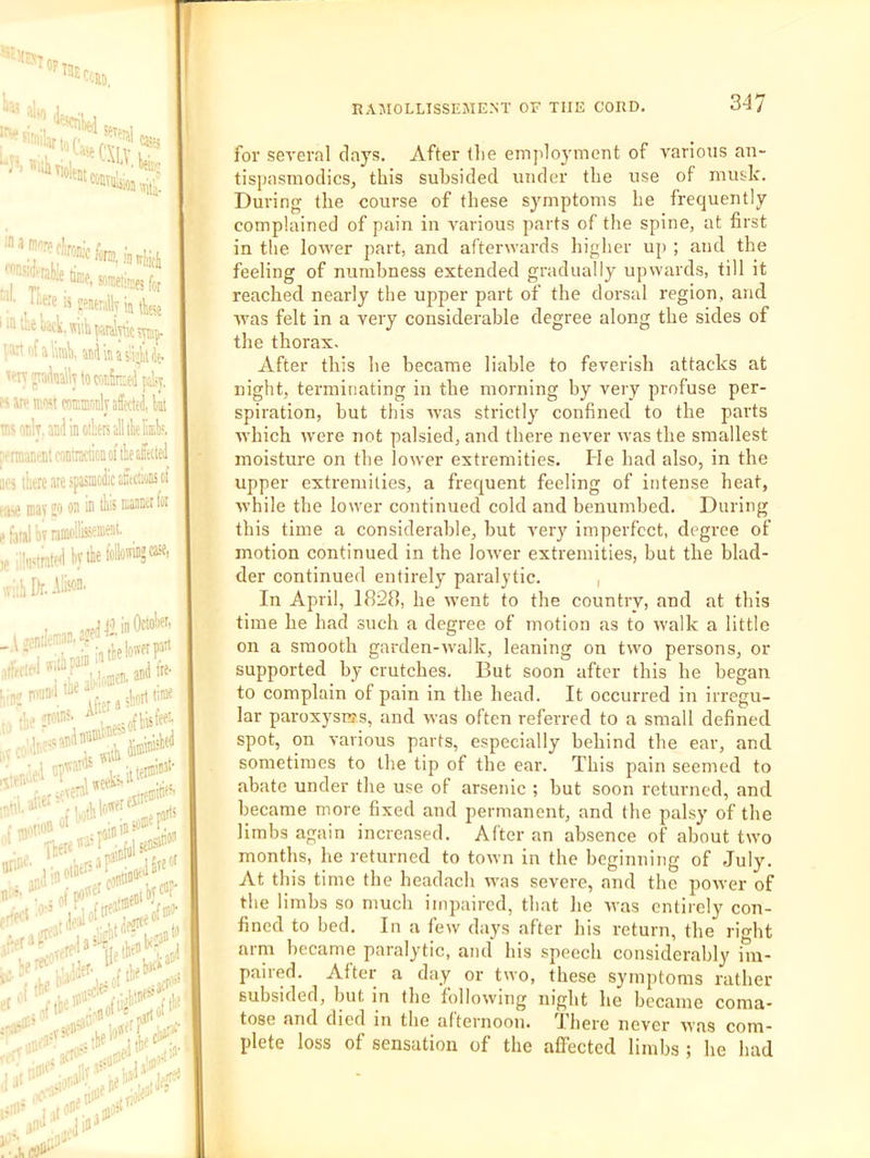 \T^.f''Wcfe.,yi,icl, '’■'.iraHe », ■-,- ^''Miiraes for uere is wntnilly ly ia tee i^«Wk.wuh|>ardlytics\iiip. . c , P'', catEmnlyaffecy, kt rak.aDilinotealltbekk laui-iilcoDtnciion of lie allied there are .'paiiDoiiic alctiuEol niav JO ® ® naaBct lor al 'nT nmollisseaieat. hvtiiefollo''iii5«i i Dr. Alison. „k-an ay tlinOcto!'«- ’“■; . ' v’nthelon'f'P^'* I'jD'i ^. .urt time • . Alter a , ■iW'i'-' . -nfliisfee'' .1 « ‘ •;,-i,thio:'f estre®'*’*^ ,f*' -n o' ■’^ iiey . !. ijilf jU'' for sea'eral days. After tlie employment of a^arious an- tispasmodics, this subsided under the use of musk. During the course of these symptoms he frequently complained of pain in yarious parts of the spine, at first in the lower part, and afterwards higher up ; and the feeling of numbness extended gradually upwards, till it reached nearly the upper part of the dorsal region, and was felt in a very considerable degree along the sides of the thorax. After this he became liable to feverish attacks at night, terminating in the morning by very profuse per- spiration, but this was strictly confined to the parts which were not palsied, and there never was the smallest moisture on the lower extremities. He had also, in the upper extremities, a frequent feeling of intense heat, while the lower continued cold and benumbed. During this time a considerable, but very imperfect, degree of motion continued in the lower extremities, but the blad- der continued entirely paralytic. , In April, 1828, he went to the country, and at this time he had such a degree of motion as to walk a little on a smooth garden-walk, leaning on two persons, or supported by crutches. But soon after this he began to complain of pain in the head. It occurred in irregu- lar paroxysms, and was often referred to a small defined spot, on various parts, especially behind the ear, and sometimes to the tip of the ear. This pain seemed to abate under the use of arsenic ; but soon returned, and became more fixed and permanent, and the palsy of the limbs again increased. After an absence of about two months, he returned to town in the beginning of July. At this time the headach was severe, and the power of the limbs so much impaired, that he was entirely con- fined to bed. In a few days after his return, the right arm became paralytic, and his speech considerably im- paired. After a day or two, these symptoms rather subsided, but in the following night he became coma- tose and died in the afternoon. Ihere never was com- plete loss of sensation of the affected limbs ; he had i