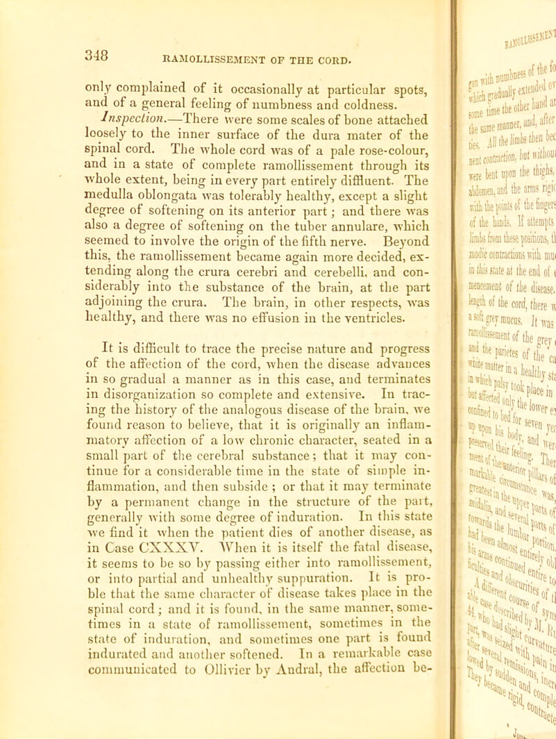 only complained of it occasionally at particular spots, and of a general feeling of numbness and coldness. Inspection.—There were some scales of bone attached loosely to the inner surface of the dura mater of the spinal cord. The Avhole cord was of a pale rose-colour, and in a state of complete ramollissement through its whole extent, being in every part entirely diffluent. The medulla oblongata was tolerably healthy, except a slight degree of softening on its anterior part; and there was also a degree of softening on the tuber annulare, which seemed to involve the origin of the fifth nerve. Beyond this, the ramollissement became again more decided, ex- tending along the crura cerebri and cerebelli, and con- siderably into the substance of the brain, at the part adjoining the crura. The brain, in other respects, was healthy, and there was no effusion in the ventricles. It is difficult to trace the precise nature and progress of the affection of the cord, when the disease advances in so gradual a manner as in this case, and terminates in disorganization so complete and e.vtensive. In trac- ing the history of the analogous disease of the brain, we found reason to believe, that it is originally an inflam- matory affection of a low chronic character, seated in a small part of the cerebral substance; that it may con- tinue for a considerable time in the state of simple in- flammation, and then subside ; or that it may terminate by a permanent change in the structure of the part, generally with some degree of induration. In this state we find it when the patient dies of another disease, as in Case CXXXV. When it is itself the fatal disease, it seems to be so b} passing either into ramollissement, or into partial and unhealthy suppuration. It is pro- ble tliat the same character of disease takes place in the spinal cord; and it is found, in the same manner, some- times in a state of ramollissement, sometimes in the state of induration, and sometimes one part is found indurated atul another softened. In a remarkable case communicated to Ollivicr by Audral, the affection be- BiX' j||ikliinl)S>lifnW neniwninirtion, Imt m bent iipon MmtiM iriln lit of ibc fingers ofibekk Ifatafls limbi fronnhese positions, tl modicccnlractionsTtith diui in Ibis Slate at the end of ( mencemeat of the disease. M of the cord, (here n a»ftgTfniiiicas, J(,vas ntEollissement of (he i ?“‘^'fNesoF(heca healdij s(j • -puiein ye; !^.':-aiKl,ver Tbei '■Ostia