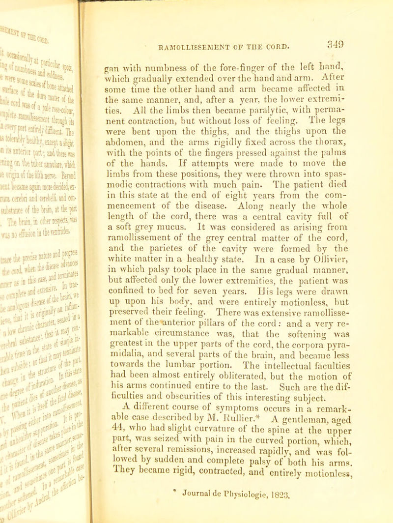 ; ?^allvat, airfare of ””P'®“>*MiCBt tiroipli h healthy, Kte^; a 5^ 'H11'anterint part; anil'aenTO •M’’ on tlie tttk anmlare, ivhicli le onpn of ike tifik nerve. Bevoiid lent krcame ajain more deciiltil, es- rata cerebri and cetebelli. and con- rab'tance of tbe brain, at tbe pan Tbe brain, in otberrespttts,™ j joeffaiion in tbevcnA' wis inner a' ]a trac- ■e 2tbebni»-''® nein:ib:''“^^'^jl,aniDto®- , ■j,;idei«'‘^ liftb«P‘'' ■‘'!‘'\': intbe5«“'‘ inibi>=“ .n.rtitier'i V liner 5 b?T e in tbe m' RAMOLLTSSEJUENT OF THE CORD. 349 gan avith numbness of the fore-finger of the left hand, which gradually extended over the hand and arm. After some time the other hand and arm became affected in the same manner, and, after a year, the lower extremi- ties. Ail the limbs then became paralytic, with perma- nent contraction, but without loss of feeling. The legs were bent upon the thighs, and the thighs upon the abdomen, and the arms rigidly fixed across the thorax, with the points of the fingers pressed against the palms of the hands. If attempts were made to move the limbs from these positions, they were thrown into spas- modic contractions with much pain. The patient died in this state at the end of eight years from the com- mencement of the disease. Along nearly the Avhole length of the cord, there was a central cavity full of a soft grey mucus. It was considered as arising from ramollissement of the grey central matter of the cord, and the parietes of the cavity were formed by the white matter in a healthy state. In a case by Ollivier, in which palsy took place in the same gradual manner, but affected only the lower extremities, the patient was confined to bed for seven years. liis legs were drawn up upon his body, and were entirely motionless, but preserved their feeling. There was extensive ramollisse- inent of the 'anterior pillars of the cord ; and a very re- markable circumstance was, that the softening was greatest in the upper parts of the cord, the corpora pyra- midalia, and several parts of the brain, and became less towards the lumbar portion. The intellectual faculties had been almost entirely obliterated, but the motion of his arms continued entire to the last. Such are the dif- ficulties and obscurities of this interesting subject. A different course of symptoms occurs in a remark- able case described by ]\I. liullicr.* A gentleman, aTcd 44, who had slight curvature of the spine at the upper part, was seized with pain in the curved portion, which, after several remissions, increased rapidly, and was fol- lowed by sudden and complete palsy of both his arms They became rigid, contracted, and entirely motionless. ■' • itJ- ¥ Journal dc Pliysiologic, 182:3.