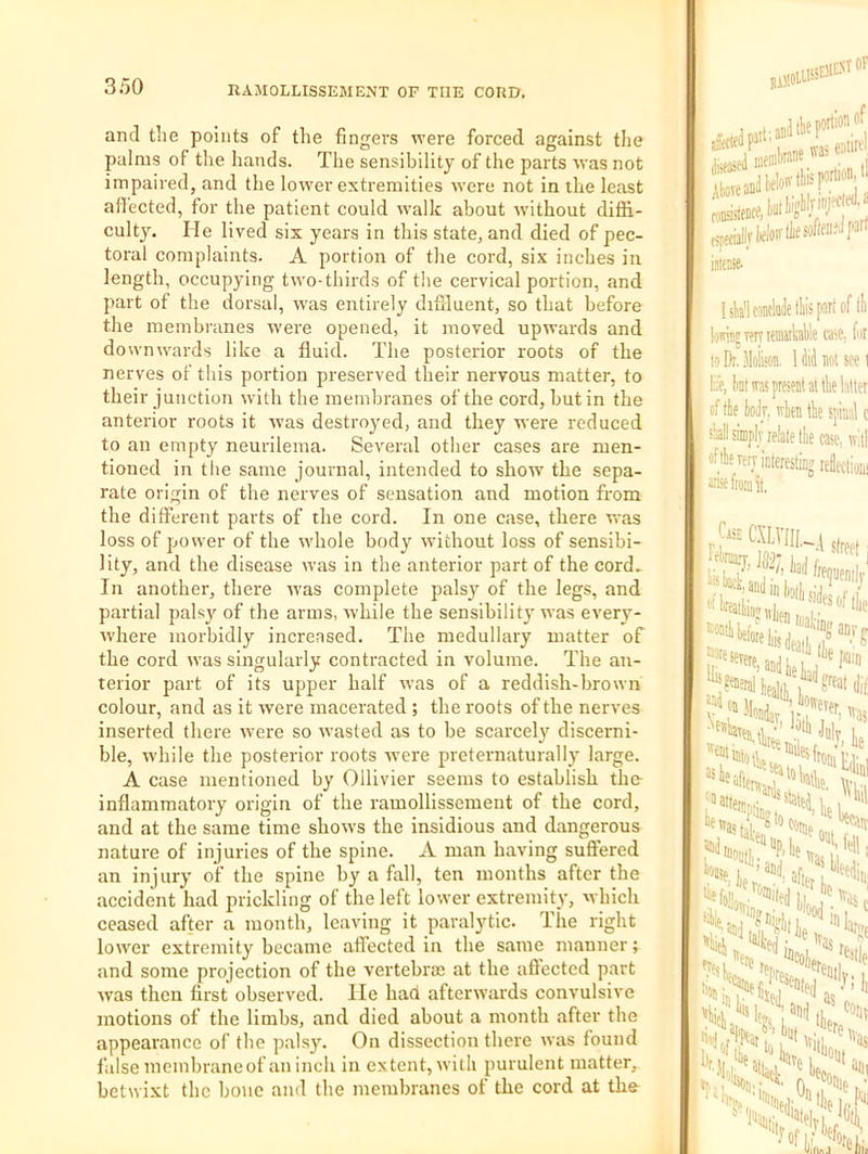 and tiie points of the fingers were forced against the palms of the hands. The sensibility of the parts was not impaired, and the lower extremities were not in the least ali'ected, for the patient could walk about wdthout diffi- culty. He lived six years in this state, and died of pec- toral complaints. A portion of the cord, six inches in length, occupying two-thirds of the cervical portion, and part of the dorsal, w'as entirely diflluent, so that before the membranes were opened, it moved upwards and down wards like a fluid. The posterior roots of the nerves of this portion preserved their nervous matter, to their junction with the membranes of the cord, but in the anterior roots it was destroyed, and they were reduced to an empty neurilema. Several other cases are men- tioned in the same journal, intended to show the sepa- rate origin of the nerves of sensation and motion from the dilferent parts of the cord. In one case, there was loss of power of the whole body without loss of sensibi- lity, and the disease was in the anterior part of the cord- In another, there w'as complete pals}'^ of the legs, and partial palsy of the arms, w’hile the sensibilit}' was every- where morbidly increased. The medullary matter of the cord was singularly contracted in volume. The an- terior part of its upper half was of a reddish-brown colour, and as it were macerated ; the roots of the nerves inserted there were so wasted as to be scarcely discerni- ble, while the posterior roots -were prcternaturally large. A case mentioned by Ollivier seems to establish the- inflammatory origin of the ramollissement of the cord, and at the same time shows the insidious and dangerous nature of injuries of the spine. A man having suffered an injury of the spine by a fall, ten months after the accident had prickling of the left lower extremity, which ceased after a month, leaving it paralytic. The right lower extremity became affected in the same manner; and some projection of the vertebras at the aftected part was then first observed. He had afterwards convulsive motions of the limbs, and died about a month after the appearance of the palsy. On dissection there was found false membraneof an inch in extent, with purulent matter, betwixt the bone and the membranes of the cord at th& hWlc®cy«lliisparlof lli' loivinj T?iv teaiatkaHe ra;?, fur to Di, Moikon, 1M not see i life, ktwpresratattliel'ittcr of tte (loilr, wten the spinal c sMsimplvrelalethe case, tv'.tl ftheTerjictoestingrekioui atiieftomit,