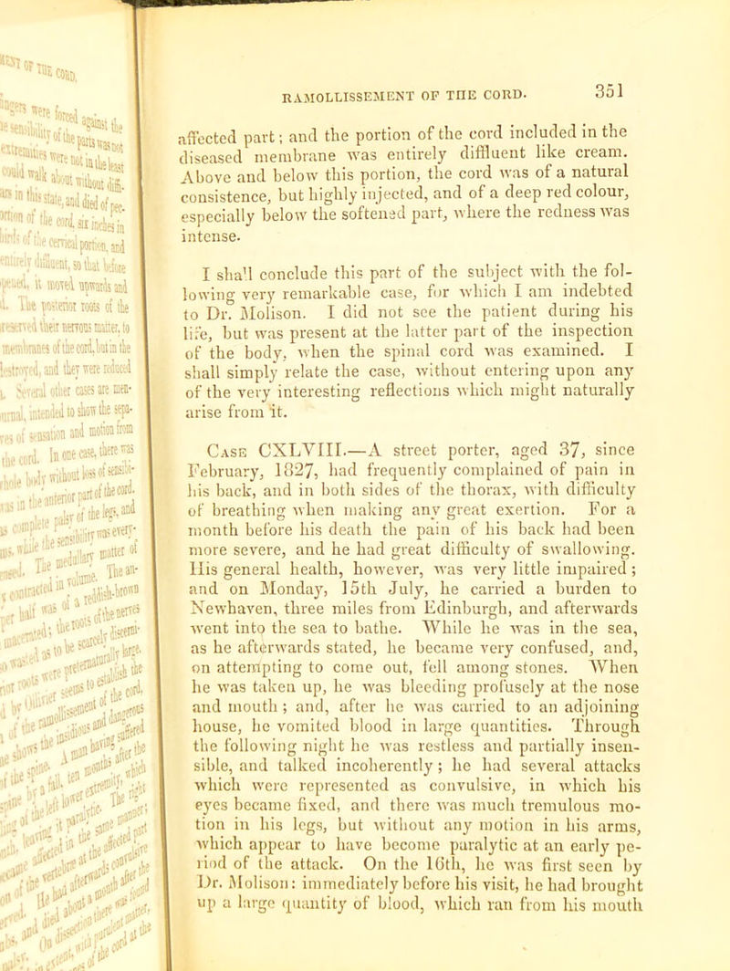 -•5iT or ^'I'nwettnotiin^jL stale,aoJ died of pe,. lie cord, aiinciaip t-«mcalp((rtifii.ar.d fniliclydiaueM.sotkWoK '‘r'^'i.ed, k fflorei awaids md li. Ik iw of tie ire*neitk'\nienotijisattei,lo !r.eiiiitantsoftiefflid,Wtiatie i'l'tFTfdi and tier ivere itdoced i, k'Viinl oi'iiet cass ate nin- ''imal. intended to sion tie sep- fPi ot StftsUllOn L riole Uiy™ u i)inp.t t^'i;i;,rj«eveiy' ip;. irtne tt - , „jtier of .’after ti8 ,,tie# era** ,V.e!'*^ uc. ,•..,01'*“^ ;i5ai4‘r^# .it? edit ■idis^'i/npat'^ Jjtt** affected part; and the portion of the cord included in the diseased membrane was entirely diffluent like cream. Above and below this portion, the cord Avas of a natural consistence, hut highly injected, and of a deep led coloui, especially below the softened part, where the redness was intense. •‘■f -ntn«^ Voted I sha’l conclude this part of the subject Avith the fol- loAA’ing very remarkable case, for Avhicli I am indebted to Dr. Molison. I did not see the patient during his lire, hut Avas present at the latter part of the inspection of the body, Avhen the spinal cord Avas examined. I shall simply relate the case, Avithout entering upon any of the very interesting reflections Avhich might naturally arise from it. Case CXLVIII.—A street porter, aged 37, since February, 1827, had frequently complained of pain in his back, and in both sides of the thorax, Avith difficulty of breathing Avhen making any great exertion. For a month before his death the pain of his back had been more severe, and he had great difficulty of swalloAving. llis general health, hoAvever, Avas very little impaired; and on Monday, 15th July, he carried a burden to NeAvhaven, three miles from Edinburgh, and aftenvards Avent into the sea to bathe. IVhile he Avas in the sea, as he afterAvards stated, he became very confused, and, on attempting to come out, fell among stones. When he Avas taken up, he Avas bleeding profusely at the nose and mouth ; and, after he Avas carried to an adjoining house, he vomited blood in large quantities. Through the folloAving night he Avas restless and partially insen- sible, and talked incoherently; he had several attacks which Averc represented as convulsive, in Avhich his eyes became fixed, and there Avas much tremulous mo- tion in his legs, but Avithout any motion in his arms, Avhich appear to have become paralytic at an early pe- riod of the attack. On the Kith, he Avas first seen by Dr. Molison: immediately before his visit, he had brought up a largo quantity of blood, Avhich ran from his mouth