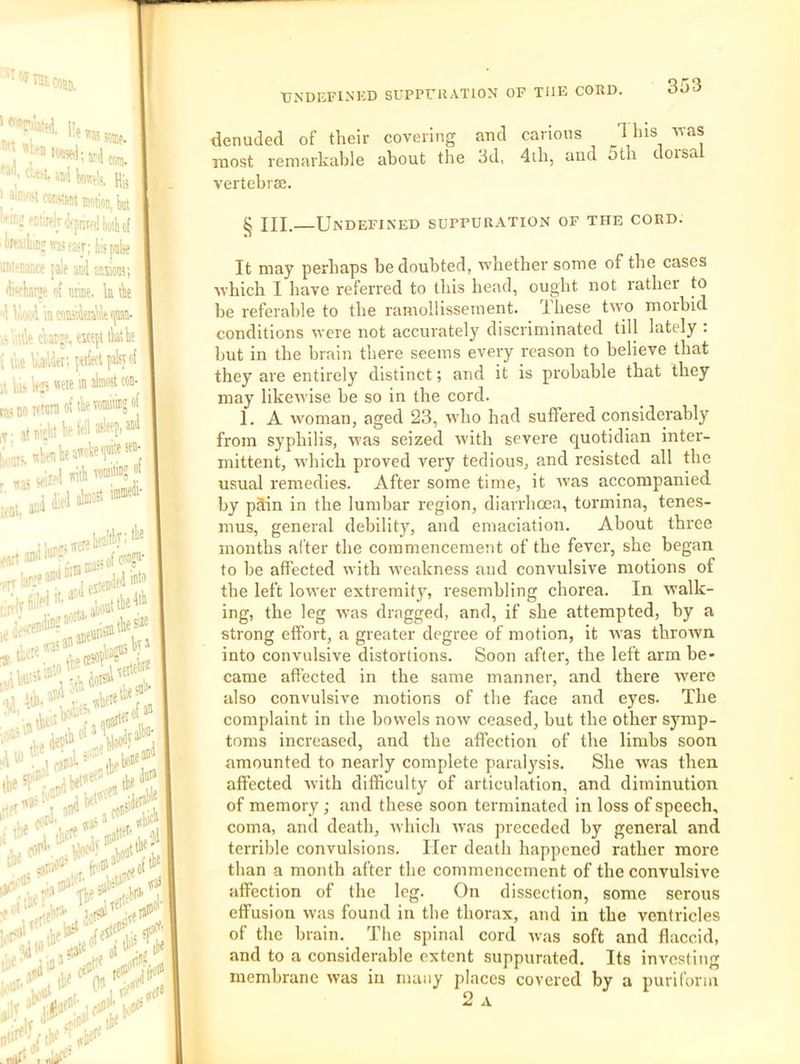■'y-t-u hBii Wtii, m, J COBMsnt ItfteB.kt '■in:K^!;relv(ifpnvfliiio;l,(( il<rfa:liiDjiw®r; tis pulse tiDt'caiiCe [ale and anions; di'cha® of nme. k tk 'dVif)<jdkcoifi.imkn» .'.■.lie Aat»e. esctpi lliatk • d,e b'At; [eifect palsy of U li> le? ’■™' [aaoifiomof>l'e™®?“| tie fell »H Ml i:,;,,;,,b!ieafckefe» ;■ <eiz«Uth vofflW «t a:;d dipt al«‘ taaboa*'^' lbe» and »*'■' I fU‘‘' K'5 IfiJ'Vlllf''' ■UNDEFINKD SUPPrilATlON OF THE CORD. 353 denuded of their covering and carious 1 his Avas most remarkable about the 3d, 4di, and 5th dorsal vertebrae. § III.—Undefined suppuration of the cord. It may perhaps be doubted, vrliether some of the cases ■which I have referred to tliis head, ought not rather to he referable to the ramollissement. These two morbid conditions were not accurately discriminated till lately : hut in the brain there seems every reason to believe that they are entirely distinct; and it is probable that they may likewise he so in the cord. 1. A woman, aged 23, who had suffered considerably from syphilis, was seized with severe quotidian inter- mittent, which proved very tedious, and resisted all the usual remedies. After some time, it was accompanied by pSin in the lumbar region, diarrhoea, tormina, tenes- mus, general debility, and emaciation. About three months after the commencement of the fever, she began to he affected with weakness and convulsive motions of the left lower extremity, resembling chorea. In walk- ing, the leg was dragged, and, if she attempted, by a strong effort, a greater degree of motion, it was throAvn into convulsive distortions. Soon after, the left arm be- came affected in the same manner, and there Avere also convulsive motions of the face and eyes. The complaint in the bowels noAV ceased, but the other symp- toms increased, and the affection of the limbs soon amounted to nearly complete paral^'sis. She Avas then affected Avith difficulty of articulation, and diminution of memory ; and these soon terminated in loss of speech, coma, and death, Avhich Avas preceded by general and terrible convulsions. Her death happened rather more than a month after the commencement of the convulsive affection of the leg. On dissection, some serous effusion Avas found in the thorax, and in the ventricles of the brain. The spinal cord Avas soft and flaccid, and to a considerable extent suppurated. Its inAmsting membrane Avas in many places covered by a puriform