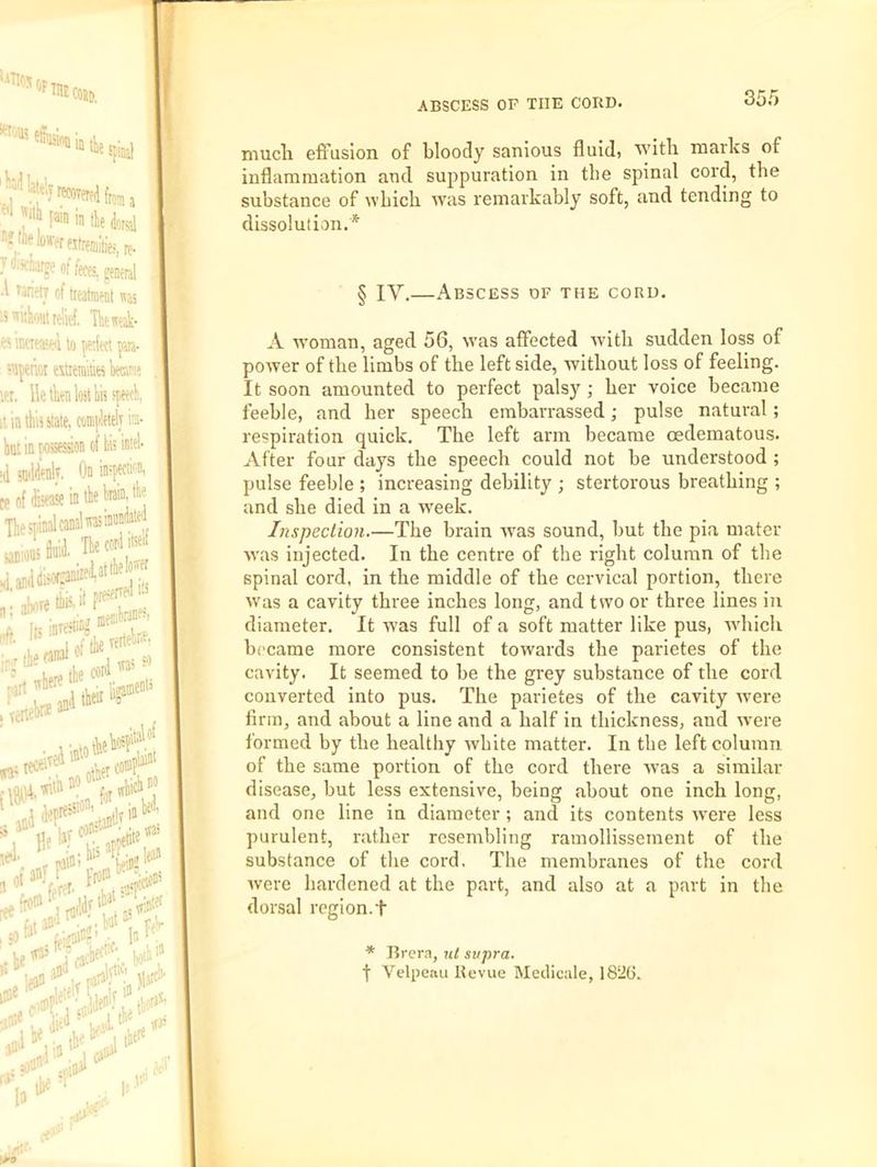 T liTloj •'fmc ;J m in tke iotgl n!thp!of.rfjtreij;ties, re- 7«:ich^eoffeces,eeneral A Tariftr of ireatant 15 wiiliout le'iiof, Thewak- imtKKel to ^d«! pm- 5Mperai estieraitia km? tot. lie tkn lost fespetfli, It in this state, comiWi im- hut in posession of iiis intel- (d tndiienlv. On infii'' ce of fisease in the hnin- ii'* Tliespindcdwinf'', Becorl irf „ aWthi5.if pre^f ' -rVj merjbsDf^,' * '“'Talk-*' „r pain!-'’Jt*''*'' 1 ,l!>' feV in jj oaon'^t' •■ '»)'n f in' 1)11 I <1 la tip 1; t:'i ABSCESS OP THE CORD. 35.5 mucli effusion of bloody sanious fluid, 'svitli marks of inflammation and supipuration in the spinal cord, the substance of which was remarkably soft, and tending to dissolution.* § IV.—Abscess of the cord. A w'oman, aged 56, w'as affected wdth sudden loss of power of the limbs of the left side, without loss of feeling. It soon amounted to perfect palsy ; her voice became feeble, and her speech embarrassed; pulse natural; respiration quick. The left arm became oedematous. After four days the speech could not be understood ; pulse feeble ; increasing debility ; stertorous breathing ; and she died in a w'eek. Inspection.—The brain was sound, but the pia mater was injected. In the centre of the right column of the spinal cord, in the middle of the cervical portion, there W'as a cavity three inches long, and two or three lines in diameter. It w'as full of a soft matter like pus, rvhich became more consistent towards the parietes of the cavity. It seemed to be the grey substance of the cord converted into pus. The parietes of the cavity were firm, and about a line and a half in thickness, and were formed by the healthy white matter. In the left column of the same portion of the cord there w'as a similar disease, but less extensive, being about one inch long, and one line in diameter ; and its contents were less purulent, rather resembling ramollissenient of the substance of the cord. The membranes of the cord were hardened at the part, and also at a part in the dorsal region.+ * Brern, ut supra. t Velpeau Bevue Mcclicale, 182G.
