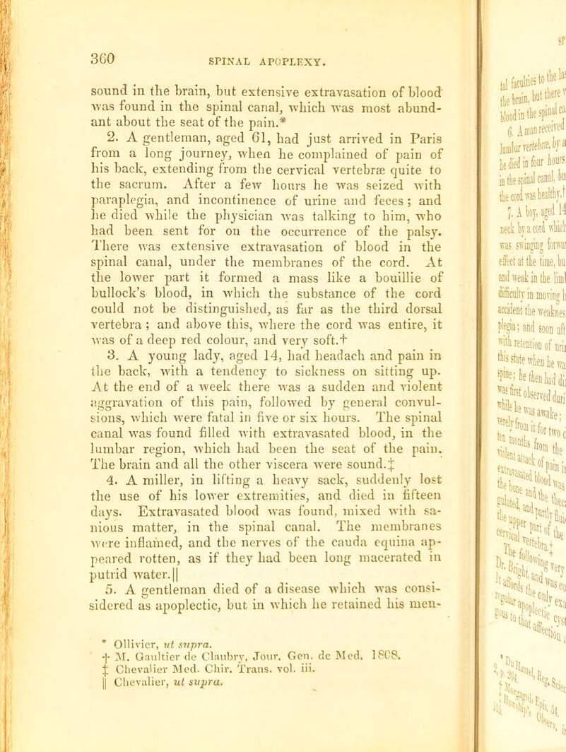 3G0 sound in the brain, but extensive extravasation of blood' Avas found in the spinal canal, Avhich 'U'as most abund- ant about the seat of the pain.* 2. A gentleman, aged 61, had just arrived in Paris from a long journey, when he complained of pain of his back, extending from the cervical vertebrae quite to the sacrum. After a few hours he was seized with paraplegia, and incontinence of urine and feces ; and he died Avhile the physician was talking to him, Avho had been sent for on the occurrence of the palsy. There was extensive extravasation of blood in the spinal canal, under the membranes of the cord. At the lower part it formed a mass like a bouillie of bullock’s blood, in Avhich the substance of the cord could not be distinguished, as far as the third dorsal A'ertebra ; and above this, Avhere the cord was entire, it was of a deep red colour, and very soft.+ 3. A young lady, aged 14, had headach and pain in the back, with a tendency to sickness on sitting up. At the end of a week there was a sudden and A'iolent aggravation of this pain, followed by general convul- sions, Avhich were fatal in five or six hours. The spinal canal was found filled Avith extraA’asated blood, in the lumbar region, Avhich had been the seat of the pain. The brain and all the other viscera Avere sound.| 4. A miller, in lifting a heaA^y sack, suddenly lost the use of his loAver extremities, and died in fifteen days. Extravasated blood was found, mixed Avith sa- nious matter, in the spinal canal. The membranes Avere inflamed, and the nerves of the cauda equina ap- peared rotten, as if they had been long macerated in putrid Avater.ll C). A gentleman died of a disease AA’hich Avas consi- sidered as apoplectic, but in Avhich he retained his nien- ’ Ollivier, iit supra. M. Gaultier ile Claubry, Jour. Gen. de Med. 1PC8. J Chevalier Med. Chir. Trans, vol. iii. II Chevalier, ul supra.