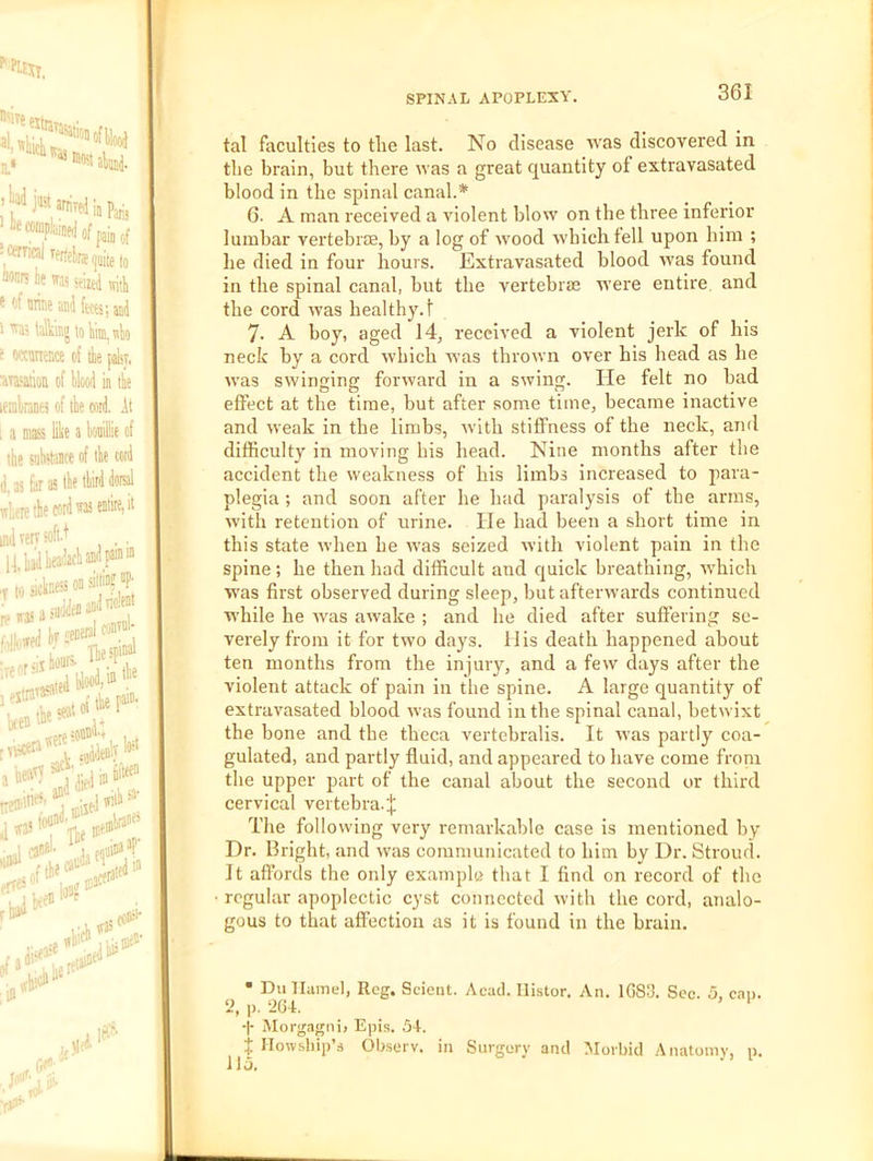 361 tal faculties to tlie last. No disease 'vvas discovered in the brain, but there was a great quantity of extravasated blood in the spinal canal.* 6. A man received a violent blow on the three inferior lumbar vertebrae, by a log of wood which fell upon him ; he died in four hours. Extravasated blood was found in the spinal canal, but the vertebrae were entire and the cord was healthy.! 7. A boy, aged 14, received a violent jerk of his neck by a cord which was thrown over his head as he was swinging forward in a swing. He felt no bad effect at the time, but after some time, became inactive and weak in the limbs, wdth stiffness of the neck, and difficulty in moving his head. Nine months after the accident the weakness of his limbs increased to para- plegia ; and soon after he had paralysis of the arms, with retention of urine. He had been a short time in this state when be was seized with violent pain in the spine ; he then had difficult and quick breathing, Avhich was first observed during sleep, but afterwards continued while he was awake ; and he died after suffering se- verely from it for two days. 11 is death happened about ten months from the injury, and a few days after the violent attack of pain in the spine. A large quantity of extravasated blood was found in the spinal canal, betwixt the bone and the theca vertebralis. It was partly coa- gulated, and partly fluid, and appeared to have come froni the upper part of the canal about the second or third cervical vertebra. The following very remarkable case is mentioned by Dr. Bright, and w'as communicated to him by Dr. Stroud. It affords the only example that I find on record of the regular apoplectic cyst connected with the cord, analo- gous to that affection as it is found in the brain. • Du llamel, Reg. Seient. Acad. Ilistor. An. 1083. Sec. 5, can. ‘i, p. 264. ‘ -|- Morgagni, Epis. 54. X Ilowship’s Ob.serv. in Surgery and Morbid Anatoinv, p.