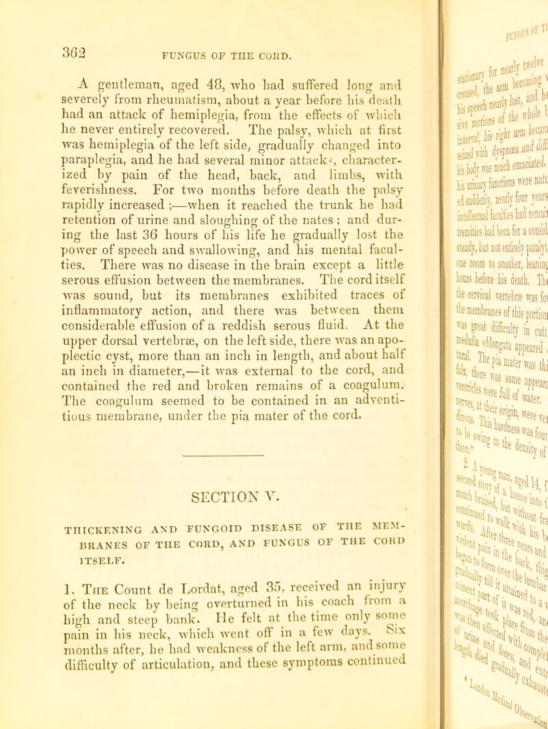 A gentleman, aged 48, who had suffered long and severely from rheumatism, about a year before his death had an attack of hemiplegia, from the effects of which he never entirely recovered. The palsy, which at first was hemiplegia of the left side, gradually changed into paraplegia, and he had several minor attack<, cliaracter- ized by pain of the head, back, and limbs, with feverishness. For two months before death the palsy rapidly increased ;—wdien it reached the trunk he had retention of urine and sloughing of the nates ; and dur- ing the last 36 hours of his life he gradually lost the power of speech and swallowing, and his mental facul- ties. There was no disease in the brain except a little serous effusion between the membranes. The cord itself w’as sound, but its membranes exhibited traces of inflammatory action, and there was between them considerable effusion of a reddish serous fluid. At the upper dorsal vertebrae, on the left side, there was an apo- plectic cyst, more than an inch in length, and about half an inch in diameter,—it was external to the cord, and contained the red and broken remains of a coagulum. The coagulum seemed to be contained in an adventi- tious membrane, under the pia mater of the cord. SECTION V. THICKF.NING AND FUNGOID DISEASE OF THE MEM- BRANES OF TUE CORD, AND FUNGUS OF THE CORD ITSELF. 1. The Count de Lordat, aged 3.), received an injury of the neck by being overturned in his coach fiom a high and steep bank. He felt at the time only sonic pain in his neck, which went off in a few days. Six months after, he had weakness of the left arm, and some difficulty of articulation, and these symptoms continued fi'.soi' SOFT' form hisspi sire sfizedm'iii drspasaaDtl tLiyyivasmuclieraaciatea. lismaiyfiiDCtiots'vcreBali elsadiaily) neatly four yeait iDtellectnaiiacnlllesUtffflaii tremiliesklbeenfoiaconsid sleadj, tut not entirely paral one room to anotter, leani lonrs tefore iis dealt, 1 lie cerrical rertebras iras lie membranes of this port! 'as great difficulty in ci tnral n .6 Ji'^'f.assoraeanp, 'ere firlj of,; “'’‘WvSiiit m'ltifrK. 'latbi,. 1 »3s,i^Hoo1; , ^rc( Sidijf. Ht .