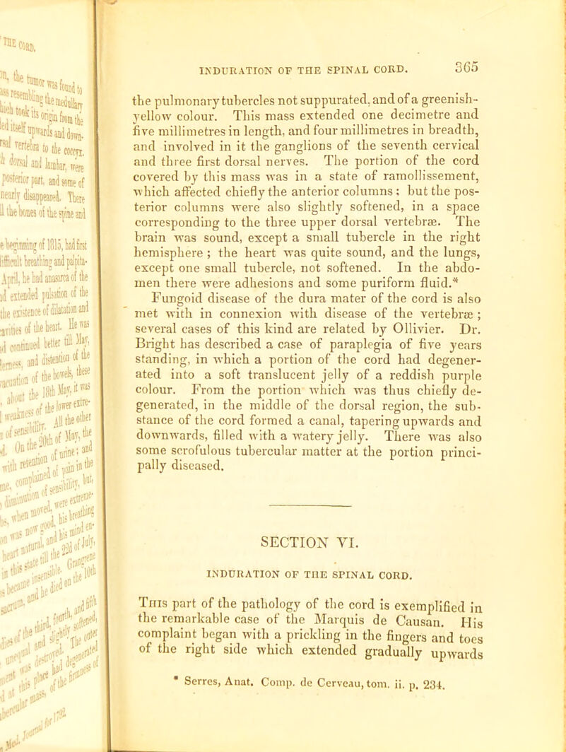 niEcosi), ^'esemkliD!- w*:!! tcekits J^/frte^ratotiecoccTi, Q<3Ral ajiil luniliar. teer? poster pait, andsomeof Dearly riisappeaied, TWe il the Wej of tie spine aaj eW»iiinin» of 1315, y first liicuklreatlinjandpalpita' 111 eiiended pakaiion of tke the existence of dilaiatioa and ,;ities of lie heart, He ® i4 conflnued better till h', I and disteniion ot the •arfhfloftheh«'^A\‘^'“! hreoi'O^^.^'.Vlltlieoibet 1 «hen®^ j ti^hreash? l-etill*' rrao'^'' ,f|he A ,^ved‘ ,_^5etai^, INDURATION OF THE SPINAL CORD. 3C5 the pulmonary tubercles not suppiurated, and of a greenish- yellow colour. This mass extended one decimetre and five millimetres in length, and four millimetres in breadth, ^ and involved in it the ganglions of the seventh cervical ' and three first dorsal nerves. The portion of the cord covered by this mass was in a state of ramollissement, which affected chiefly the anterior columns; but the pos- terior columns were also slightly softened, in a space corresponding to the three upper dorsal vertebrae. The brain was sound, except a small tubercle in the right hemisphere ; the heart was quite sound, and the lungs, except one small tubercle, not softened. In the abdo- men there were adhesions and some puriform fluid.* Fungoid disease of the dura mater of the cord is also met with in connexion with disease of the vertebrae ; several cases of this kind are related by Ollivier. Dr. Bright has described a case of paraplegia of five years standing, in which a portion of the cord had degener- ated into a soft translucent jelly of a reddish purple colour. From the portion’ which was thus chiefly de- generated, in the middle of the dorsal region, the sub- stance of the cord formed a canal, tapering upwards and downwards, filled with a watery jelly. There was also some scrofulous tubercular matter at the portion princi- pally diseased. SECTION VI. INDURATION OF THE SPINAL CORD. Tins part of the pathology of the cord Is exemplified In the remarkable case of the Marquis de Causan. His complaint began with a prickling in the fingers and toes of the right side which extended gradually upwards Serres, Anat. Comp, de Ccrveau, tom. ii. p. 234.