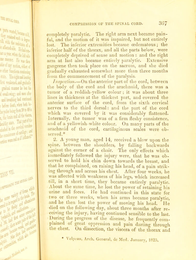 t a I *it^ .1 . ^ '‘'P'' ^‘^*'«4eaa<tajKofa ®“J«ar,fflien(ie leftside memai-Da He was fa ibieofaav motion, eifa oi ft otjer W.tioK cowiMiDt stale. Uissijkmilieariaj fat\teaIieitei,aiiii^Uly jrviual manner k lost b n if swall'ittin’: and soon after y . , ami breathiii? bad 1 I liepukkin’(»30to40ii .! 1 .!. .^.iJ i!\s viscera, Q tie brain and all the vis...-, Thatfaitoftk [lejltbrstate, ““m-. lie .'on: firtion irere j red as it' IM'p' • ioflanied* 10 Vll ^ ^;kan' ei ., ;# COMPRESSION OF THE SPINAL CORD. 3G7 Itfa completely paralytic. The right arm next became pain- ful, and the motion of it aa'as impaired, but not entirely lost. The inferior extremities became oedematous; the inferior half of the thorax, and all the parts beloiv, were completely deprived of sense and motion : and the right arm at last also became entirely paralytic. Extensive gangrene then took place on the sacrum, and she died gradually exhausted somewhat more than three months fioni the commencement of the paralysis. Inxpeclion.—On the anterior part of the cord, between the body of the cord and the arachnoid, there was a tumor of a reddish-yellow colour ; it rvas about three lines in thickness at the thickest part, and covered the anterior surface of the cord, from the sixth cervical nerves to the third dorsal: and the part of the cord which -was covered by it -was considerably flattened. Internally, the tumor Avas of a firm fleshy consistence, and of a yellowish-white colour. On many parts of the arachnoid of the cord, cartilaginous scales Avere ob- served.* 2. A young man, aged 14, received a blow upon the spine, between the shoulders, by falling backwards against the corner of a chair. The only effects Avhich immediately followed the injury were, that he was ob- served to hold his chin down toAvards the breast, and that he complained, on raising his head, of a pain strik- ing through and across his chest. After four Aveeks, he Avas affected Avith Aveakness of his legs, Avhich increased till, in a short time, they became entirely paralytic. About the same time, he lost the poAver of retaining his urine and feces. Me had continued in this state for tAvo or three Aveeks, Avheu his arms became paralytic, and he then lost the poAver of moving his head. He died on the following day, about three months after re- ceiving the injury, having continued sensible to the last. During the progress of the disease, he frequently com- plained of gicat oppression and pain darting through the chest. On dissection, the viscera of the thorax and ■ Vel[)f.Aii, Arch. General, do Med. .January, 1825. 1