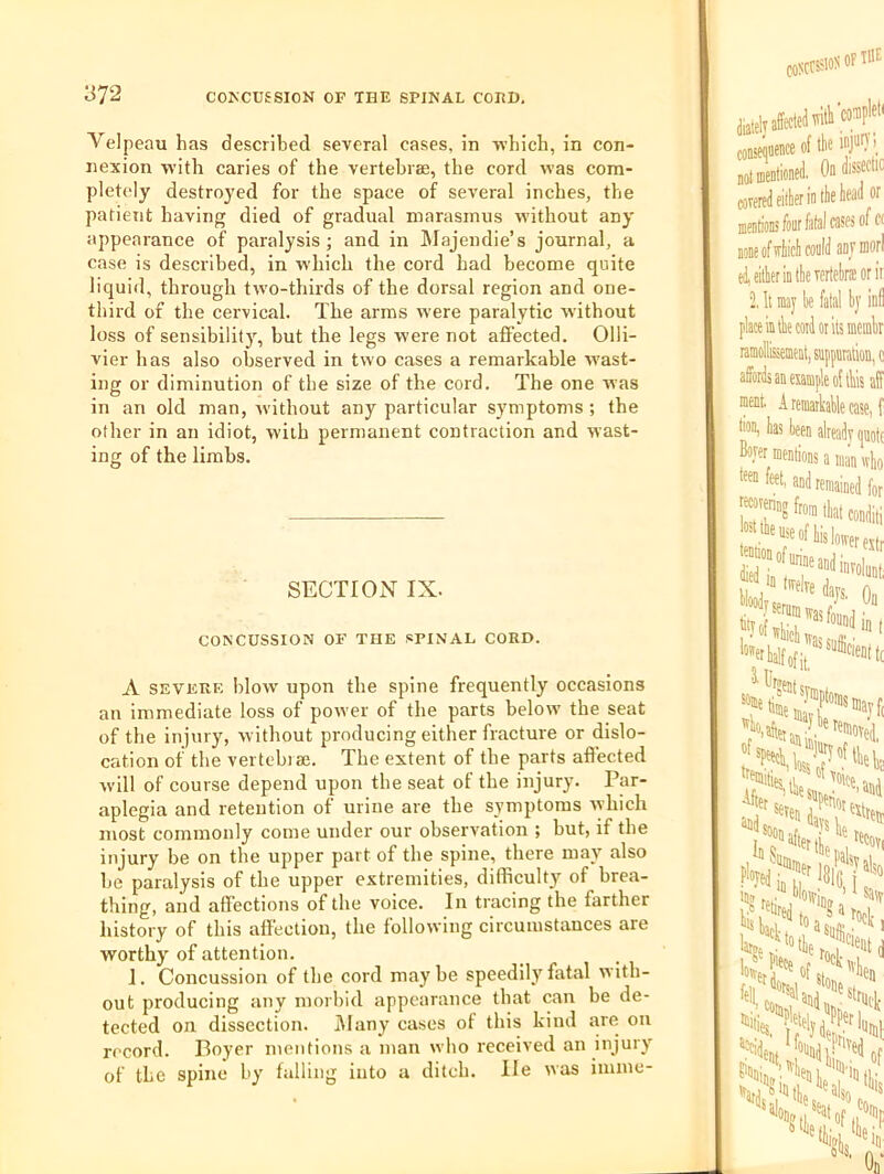 Velpeau has described several cases, in which, in con- nexion with caries of the vertebrae, the cord was com- pletely destroyed for the space of several inches, the patient having died of gradual marasmus without any appearance of paralysis ; and in ]\Iajendie’s journal, a case is described, in w’hich the cord had become quite liquid, through two-thirds of the dorsal region and one- third of the cervical. The arms were paralytic without loss of sensibilit)^ but the legs were not affected. Olli- vier has also observed in two cases a remarkable wast- ing or diminution of the size of the cord. The one was in an old man, Avithout any particular symptoms ; the other in an idiot, with permanent contraction and wast- ing of the limbs. SECTION IX. CONCUSSION OF THE SPINAL CORD. A SEVERE blow upon tbe spine frequently occasions an immediate loss of power of the parts below the seat of the injury, without producing either fracture or dislo- cation of the vertebrae. Tbe extent of tbe parts affected Avill of course depend upon the seat of the injury. Par- aplegia and retention of urine are the symptoms lyhich most commonly come under our observation ; but, if the injury be on the upper part of the spine, there may also be paralysis of the upper extremities, difficult}'^ of brea- thing, and affections of the voice. In tracing the farther history of this affection, tbe folloiving circumstances are worthy of attention. 1. Concussion of tbe cord maybe speedily fatal with- out producing any morbid appearance that can be de- tected on dissection. iWany cases of this kind are on record. Boyer mentions a man who received an injury of the spine by falling into a diteb. lie was imme-