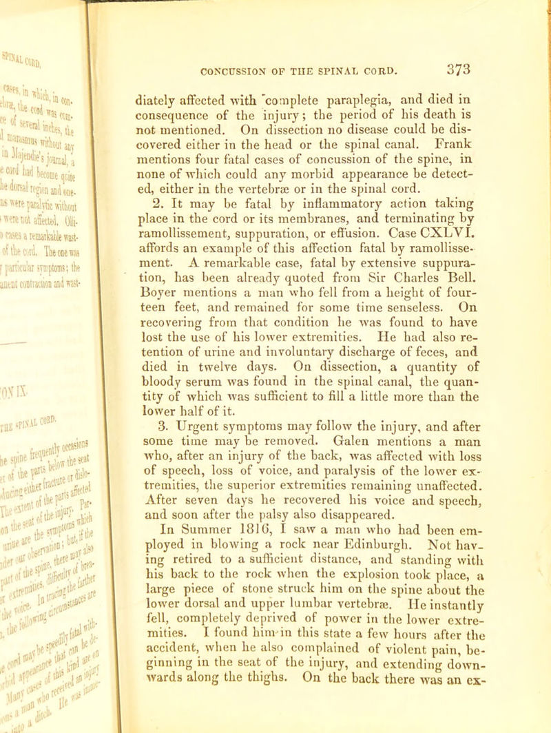 joarri/j wra y yome qciie one- i“«He{ataktic«iil)oqt i’<'!:nQUW. Olli- m^eiawaiyiesast- oflkwi Ikcieiiaj f paniculai mptoms; tk aitW coDtiaciion aid ral- oyix raE^fi-'’ ,11, cost*- iM oi'“M. ^ Paf n Pat- ;eat fare tie ibeie e ,|j diately aifected avith 'coaiplete paraplegia, and died in consequence of the injury, the period of his death is not mentioned. On dissection no disease could be dis- covered either in the head or the spinal canal. Frank mentions four fatal cases of concussion of the spine, in none of avhich could any morbid appearance be detect- ed, either in the vertebrae or in the spinal cord. 2. It may be fatal by inflammatory action taking place in the cord or its membranes, and terminating by ramollissement, suppuration, or effusion. Case CXLVI. affords an example of this affection fatal by ramollisse- ment. A remarkable case, fatal by extensive suppura- tion, has lieen already quoted from Sir Charles Bell. Boyer mentions a man who fell from a height of four- teen feet, and remained for some time senseless. On recoveiing from that condition he was found to have lost the use of his lower extremities. He had also re- tention of urine and involuntary discharge of feces, and died in twelve days. On dissection, a quantity of bloody serum was found in the spinal canal, the quan- tity of which was sufficient to fill a little more than the lower half of it. 3. Urgent symptoms may follow the injury, and after some time may be removed. Galen mentions a man who, after an injury of the back, was affected with loss of speech, loss of voice, and paralysis of the lower ex- tremities, the superior extremities remaining unaffected. After seven days he recovered his voice and speech, and soon after the palsy also disappeared. In Summer 1810, I saw a man who had been em- ployed in blowing a rock near Edinburgh. Not hav- ing retired to a sufficient distance, and standing with his back to the rock when the explosion took place, a large piece of stone struck him on the spine about the lower dorsal and upper lumbar vertebral. He instantly fell, completely deprived of power in the lower extre- mities. I found him in this state a few hours after the accident, when he also complained of violent pain, be- ginning in the seat of the injury, and extending down- wards along the thighs. On the back there was an ex-