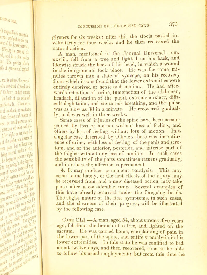 373 glysters for six weeks; after this the stools passed in- voluntarily for four weeks, and he then recovered the natural action. A man, mentioned in the Journal Universel. tom. xxviii., fell from a tree and lighted on his back, and likewise struck the back of his head, in which a wound in the integuments took place. He was for some mi- nutes thrown into a state of syncope, on his recovery from which it was found that the lower extremities were entirely deprived of sense and motion. lie had after- wards retention of urine, tumefaction of the abdomen, headach, dilatation of the pupil, extreme anxiety, diffi- cult deglutition, and stertorous breathing, and the pulse was as slow as 38 in a minute. lie recovered gradual- ly, and was well in three weeks. Some cases of injuries of the spine have been accom- panied by loss of motion without loss of feeling, and others by loss of feeling without loss of motion. In a singular case described by Ollivier, there was incontin- ence of urine, with loss of feeling of the penis and scro- tum, and of the anterior, posterior, and interior part of the thighs, without any loss of motion. In such cases the sensibility of the parts sometimes returns gradually, and in others the affection is permanent. 4. It may produce permanent paralysis. This may occur immediately, or the first effects of the injury may be recovered from, and a new diseased action may take place after a considerable time. Several examples of this have already occurred under the foregoing heads. The slight nature of the first symptoms, in such cases, and the slowness of their progress, will be illustrated by the following case. Case CLI.—A man, aged 54, about twenty-five years ago, fell from the branch of a tree, and lighted on the sacrum. He was carried home, complaining of pain in the lower part of the spine, and entirely paralytic in his lower extremities. In this state he was confined to bed about twelve days, and then recovered, so as to be able to follow his usual employment; but from this time ho
