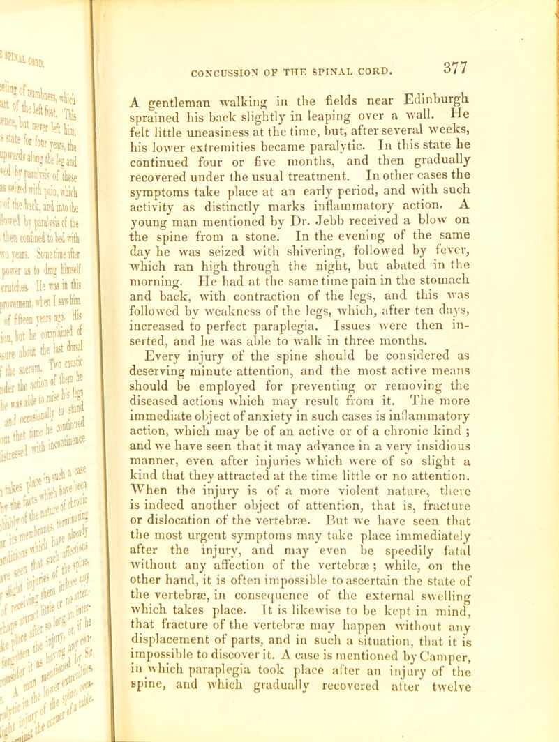 Wfili, r ” Tliii atf for four Tears, tie >far(lialonjiie|fgjjj i VpanWi of these 1 the tad. and into the *edhyfaia’.yshof the lentoidinedtokdnith yean, borne time after iffer a to (ini’ himself alchei lie™ in this iTPinent.''henisawhiin f fifteen ywR» 1 hut he’ complMt^ of I, al«l to in I'®' b,s,«. I« — ir;S»r^ • -wha'^ >».»' ,1^! hi'-’*' , .jfecli»“’ af'f’ ;„,iu(^'''^ .kofn 1“ A gentleman walking in the fields near Edinburgh sprained his back slightly in leaping over a Avail. He felt little uneasiness at the time, but, after several weeks, his lower extremities became paralytic. In this state he continued four or five months, and then gradually recovered under the usual treatment. In other cases the S3'mptoms take place at an early period, and with such activity as distinctly marks inflammatory action. A young man mentioned by Dr. Jebb received a blow on the spine from a stone. In the evening of the same day he was seized with shivering, followed by fever, Avhich ran high through the night, but abated in the morning. He had at the same time pain in the stomach and back, with contraction of the legs, and this Avas folloAved by Aveakness of the legs, Avhich, after ten days, increased to perfect paraplegia. Issues Avere then in- serted, and he Avas able to Avalk in three months. Every injury of the spine should be considered as deserving minute attention, and the most active means should be employed for preventing or removing the diseased actions Avhich may result from it. The more immediate object of anxiety in such cases is inflammatory action, which may be of an active or of a chronic kind ; and Ave have seen that it may advance in a very insidious manner, even after injuries Avhich were of so slight a kind that they attracted at the time little or no attention. When the injury is of a more violent nature, there is indeed another object of attention, that is, fracture or dislocation of the vertebrae. But Ave have seen that the most urgent symptoms may take place immediately after the injury, and may even be speedily fatal Avithout any affection of the vertebra;; Avhile, on the other hand, it is often impossible to ascertain the state of the vertebra;, in conse(|uence of the external SAvelling Avhich takes place. It is likewise to be kept in mind, that fracture of the vertebra; may happen Avithout any displacement of parts, and in such a situation, that it is impossible to discover it. A case is mentioned by Camper, in Avhich paraplegia took place after an injury of the spine, and Avhich gradually recovered alter tAvclve