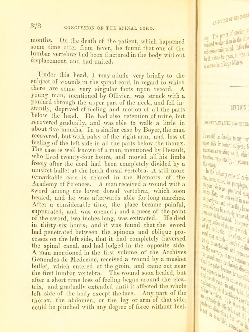 months. On the death of the patient, which happened some time after from fever, he found that one of the lumbar vertebral liad been fracture-din the body without displacement^ and had united. Under this head, I may allude very briefly to the subject of wounds in the spinal cord, in regard to which there are some very singular facts upon record. A young man, mentioned by Ollivier, was struck with a poniard through the upper part of the neck, and fell in- stantly, deprived of feeling and motion of all the parts below the head. He had also retention of urine, but recovered graduall}’^, and was able to walk a little in about five months. In a similar case by Boyer, the man recovered, but with palsy of the right arm, and loss of feeling of the left side in all the parts below the thorax. The case is well known of a man, mentioned by Desault, who lived twenty-four hours, and moved all his limbs freely after the cord had been completely divided by a musket bullet at the tenth dorsal vertebra. A still more remarkable case is related in the IMemoirs of the Acadeni}'' of Sciences. A man received a wound with a Sword among the lower dorsal A'ertebras, which soon healed, and he was afterwards able for long marches. After a considerable time, the place became painful, suppurated, and was opened; and a piece of the point of the sword, two inches long, was extracted. He died in thirty-six hours; and it was found that the sword had penetrated between the spinous and oblique pro- cesses on the left side, that it had completely traversed the spinal canal, and had lodged in the opposite side. A man mentioned in the first volume of the Archives Generales de Medecine, received a wound by a musket bullet, Avhich entered at the groin, and came out near the first lumbar vertebra. The wound soon healed, but after a short time loss of feeling began around the cica- trix, and gradually extended until it affected the whole left side of the body except the face. Any part of the thorax, the abdomen, or the leg or arm of that side, could be pinched with any degree of force without feel- irra’i' UniliiP' OFOTALVirFECllONSOFm upon tils imporia finances rtlaliiir oeaiion lerj fei •liifsaj, }“n«alvsisi If disln Jiiec, Sfia