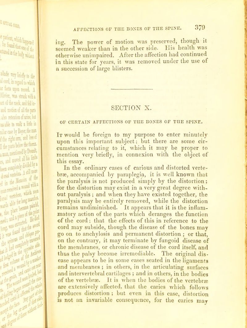 Heflin^ ‘■''wiitliatoiieiii. «yw liriefly (0 tli( 'iiore^nlioKliicli ' ct5 apoo itcoii A et. W5 stack with [l\ieiiKk,aii(ifellin- motion of all the parti retention of arine. hot lie to wlk a little in case k Bow, the man tijhiarra, anJ loss of parti Wat'the ihorai. 1 mentionedhyB^nk' jjMredallhiiW completeljdi'‘f?^ rlverW-h^'- IrejatvonnW'' ing. The power of motion was preserved, though it seemed weaker than in the other side, liis health was otherwise unimpaired. After tlie affection had continued In this state for years, it was removed under the use of a succession of large blisters. SECTION X. OF CEHTAIN AFFECTIONS OF TUE BONES OF THE SPINE. It would be foreign to my purpose to enter minutely upon this important subject; but there are some cir- cumstances relating to it, w’hich it may be proper to mention very briefly, in connexion rvith the object of this essay. In the ordinary cases of carious and distorted verte- brae, accompanied by paraplegia, it is well known that the paralysis is not produced simply by the distortion; for the distortion may exist in a very great degree with- out paralysis ; and when they have existed together, the paralysis may be entirely removed, while the distortion remains undiminished. It appears that it is the inflam- matory action of the parts which deranges the function of the cord ; that the effects of this in reference to the cord may subside, though the disease of the bones may go on to anchylosis and permanent distortion ; or that, on the contrary, it may terminate by fungoid disease of the membranes, or chronic disease of the cord itself, and thus the palsy become irremediable. The original dis- ease appears to be in some cases seated in the ligaments and membranes ; in others, in the articulating surfaces and intervertebral cartilages ; and in others, in the bodies of the vertebrae. It is when the bodies of the vertebrae are extensively affected, that the caries which follows produces distortion ; but even in this case, distortion is not an invariable consequence, for the caries may