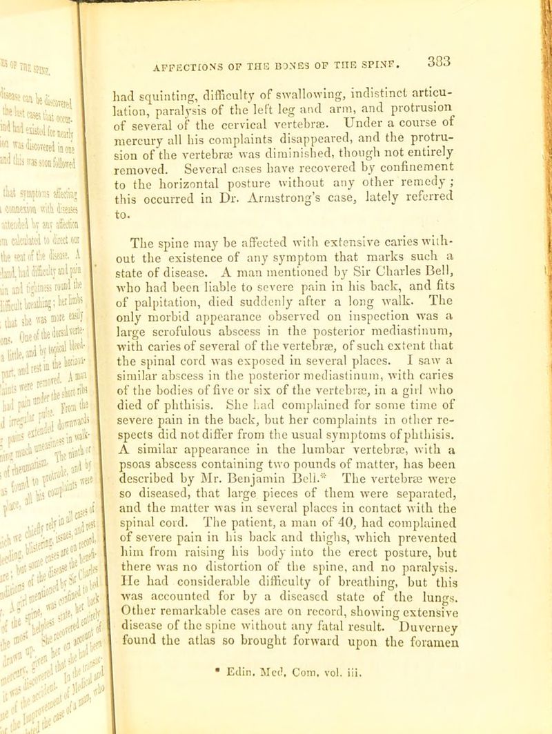an 1){ *isat ™Weusyfor!ia,iy wn 'Hsfejveiri’uiuj snd lk:j iras smd foUiwed t'aat sraplOT.s aSeclraj i weim w’A d'-eisa ’UeiiJfJ W any afetlion m calculated to diiect ooi the 'eat of I'ac disease. .1 ilatid. bad diScaitjaud pain lin aad ti;Mes romdilie ihii she '^as mote ,, OueoftliedotsJ'|rte- klhe-'borin^* Front the ■,(Tnta'“°* npuiotlt j ifid ^Vuin . aw' ’ ,«eio I li'easa' rl'jtlfi •* Ip- I aT O IrJ'*® We® liacl scpuinting, difficult)' of savallowing, indistinct articu- lation, paralysis of the left leg and arm, and protrusion, of several of the cervical vertebrie. Under a course of mercury all his complaints disappeared, and the protiu- sion of the vertebne was diminished, though not entirely removed. Several cases have recovered by confinement to the horizontal posture without any other remedy ; this occurred in Dr. Armstrong’s case, lately referred to. hi’ iplu®'^ The spine may be affected with extensive caries with- out the existence of any symptom that marks such a state of disease. A man mentioned by Sir Charles Bell, who had been liable to severe pain in his back, and fits of palpitation, died suddenly after a long walk. The only morbid appearance observed on inspection w'as a large scrofulous abscess in the posterior mediastinum, with caries of several of the vertebrae, of such extent that the spinal cord was exposed iu several places. I saw a similar abscess in the posterior mediastinum, with caries of the bodies of five or six of the vertebi Ee, in a girl who died of phthisis. She had complained for some time of severe pain in the back, but her complaints in other re- spects did not differ from the usual symptoms of phthisis. A similar appearance in the lumbar vertebne, with a psoas abscess containing two pounds of matter, has been described by Mr. Benjamin Bcli.‘ The vertebrae were so diseased, that large pieces of them were separated, and the matter was in several places in contact with the spinal cord. The patient, a man of 40, had complained of severe pain in his back and thighs, which prevented him from raising his body into the erect posture, hut there was no distortion of the spine, and no paralysis. He had considerable difficulty of breathing, but this w’as accounted for by a diseased state of the lungs. Other remarkable cases are on record, showdng extensive disease of the spine without any fatal result. Duverney found the atlas so brought forward upon the foramen