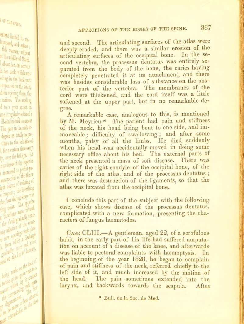 and second. Tlie articulating surfaces of the atlas were deeply eroded, and there was a similar erosion of the articulating surfaces of the occipital bone. In the se- cond vertebra, the processus dentatus was entirely se- parated from the body of the bone, the caries having completely penetrated it at its attachment, and there was besides considerable loss of substance on the pos- terior part of the vertebra. The membranes of the cord were thickened, and the cord itself was a little softened at the upper part, but in no remarkable de- gree. A remarkable case, analogous to this, is mentioned by M. Meyrieu.* The patient had pain and stiflness of the neck, his head being bent to one side, and im- moveable ; difficulty of swallowing; and after some months, palsy of all the limbs, lie died suddenly ■when his head was accidentally moved in doing some necessary office about his bed. The external parts of the neck presented a mass of soft disease. There was caries of the right condyle of the occipital bone, of the right side of the atlas, and of the processus dentatus ; and there w'as destruction of the ligaments, so that the atlas was luxated from the occipital bone. I conclude this part of the subject with the following case, which shows disease of the processus dentatus, complicated with a new formation, presenting the cha- racters of fungus hmmatodes. Case CLTII.—A gentleman, aged 22, of a scrofulous habit, in the early part of his life had suffered amputa- tion on account of a disease of the knee, and afterwards was liable to pectoral complaints with hEemoptysis. In the beginning of the year 1828, he began to complain of pain and stiffness of the neck, referred chiefly to the left side of it, and much increased by the motion of the head. The pain sometimes extended into the larynx, and backwards towards the scapula. Aftes • Bull, (le la Soc. ile Med,