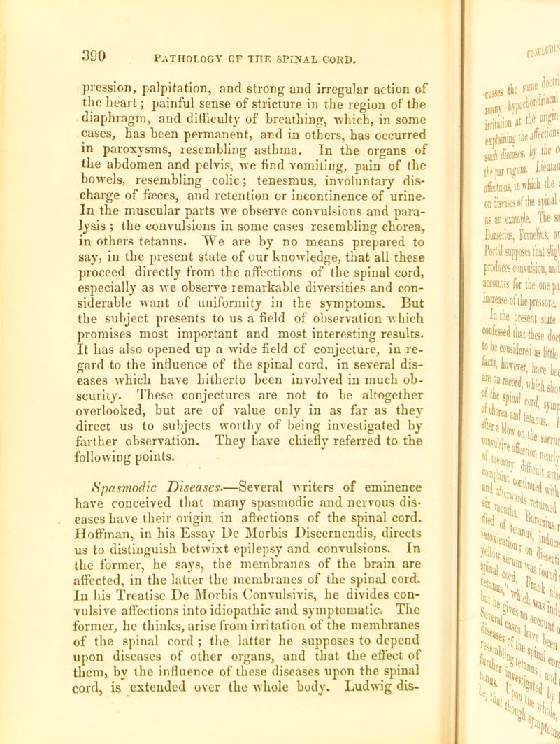 300 pression, palpitation, and strong and irregular action of the heart; painful sense of stricture in the region of the diaphragm, and difficulty of breathing, which, in some cases, has been permanent, and in others, has occurred in paroxysms, resembling asthma. In the organs of the abdomen and pelvis, we find vomiting, pain of the bow'els, resembling colic; tenesmus, involuntary dis- charge of faeces, and retention or incontinence of urine. In the muscular parts w'e observe convulsions and para- lysis ; the convulsions in some cases resembling chorea, in others tetanus. We are by no means prepared to say, in the present state of our knowledge, that all these proceed directly from the affections of the spinal cord, especially as we observe remarkable diversities and con- siderable want of uniformity in the symptoms. But the subject presents to us a field of observation which promises most important and most interesting results, it has also opened up a wade field of conjecture, in re- gard to the influence of the spinal cord, in several dis- eases w'hich have hitherto been involved in much ob- scurity. These conjectures are not to be altogether overlooked, but are of value only in as far as the}' direct us to subjects worthy of being investigated by farther observation. They have chiefly referred to the following points. Spasmodic Diseases—Several writers of eminence have conceived that many spasmodic and nervous dis- eases have their origin in affections of the spinal cord. Hoffman, in his Essay De Morbis Discernendis, directs us to distinguish betwixt epilepsy and convulsions. In the former, he says, the membranes of the brain are affected, in the latter the membranes of the spinal cord. In his Treatise De Morbis Convulsivis, he divides con- vulsive affections into idiopathic and symptomatic. The former, he thinks, arise from irritation of the membranes of the spinal cord ; the latter he supposes to depend upon diseases of other organs, and that the effect of them, by the influence of these diseases upon the spinal cord, is extended over the whole body. Ludwig dis-