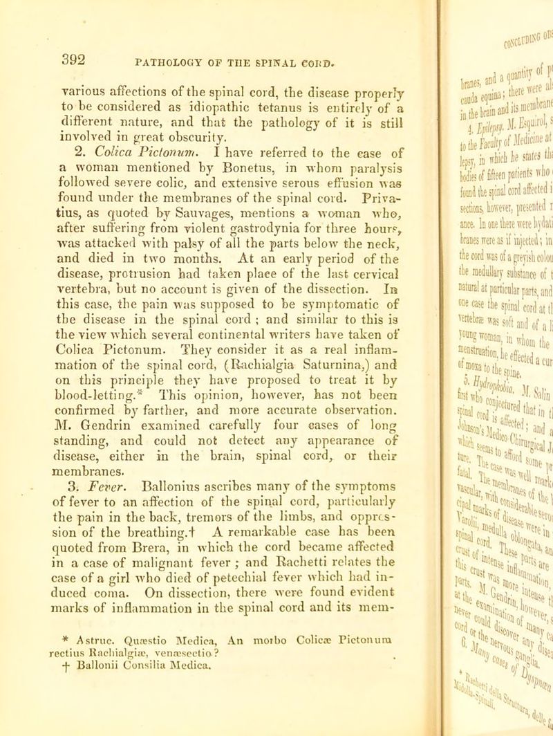 various affections of the spinal cord, the disease properly to he considered as idiopathic tetanus is entire!}’ of a different nature, and that the pathology of it is still involved in great obscurity. 2. Colica Piclonum. I have referred to the case of a woman mentioned by Bonetus, in whom paralysis followed severe colic, and extensive serous effusion was found under the membranes of the spinal cord. Priva- tius, as quoted by Sauvages, mentions a woman who, after suffering from violent gastrodynia for three hour.<^, was attacked with palsy of all the parts below the neck, and died in two months. At an early period of the disease, protrusion had taken place of the last cervical vertebra, but no account is given of the dissection. In this case, the pain was supposed to be symptomatic of the disease in the spinal cord ; and similar to this is the view which several continental writers have taken of Colica Pictonum. They consider it as a real inflam- mation of the spinal cord, (litichialgia Saturnina,) and on this principle they have proposed to treat it by blood-letting.* This opinion, how'ever, has not been confirmed by farther, and more accurate observation. M. Gendrin examined carefully four cases of long standing, and could not detect any appearance of disease, either in the brain, spinal cord, or their membranes. 3. Fever. Ballonius ascribes many of the symptoms of fever to an affection of the spinal cord, particularly the pain in the back, tremors of the limbs, and oppres- sion of the breathing.! A remarkable case has been quoted from Brera, in which the cord became affected in a case of malignant fever ; and Rachetti relates the case of a girl rvho dieel of petechial fever which had in- duced coma. On dissection, there were found evident marks of inflammation in the s^iinal cord and its mem- * Astruc. Quasstio IMedia.i, .‘Vn moibo Colicae Pictoiuira rectius Kacliialfriic, venacscetio? -j- Ballonii Consilia Medica.
