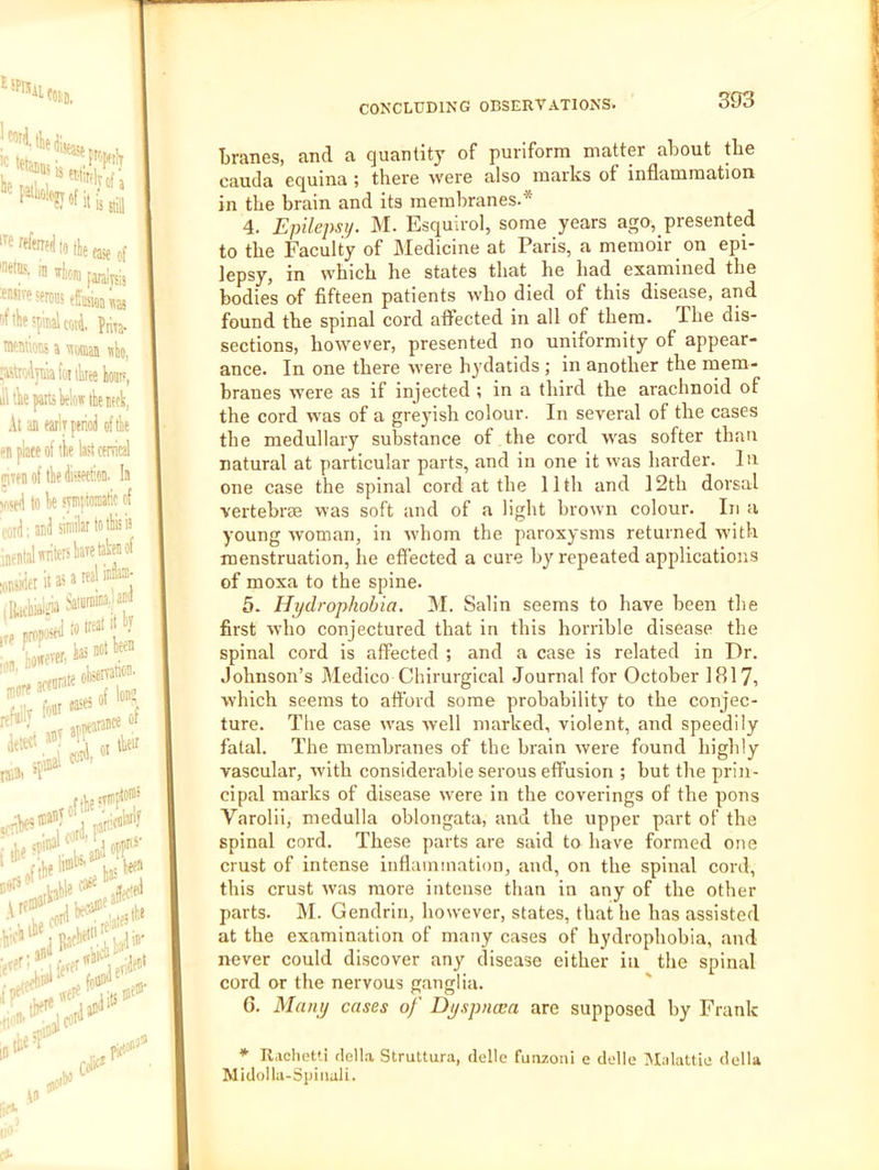 SPlSii ® 'rloni faraini, W'-eserots rf!lif!|iiiialcm4. Pma- Mwes a 'iiofflaB nk, (oi three kut', ill ik pans Wow the iffli, At an wit perioJ of the en plate of the last cenical ptenoithefeton. !a v<«pi to he syinptomtic of rtid; an4 similar to this is inentalrtritershatetahenof CONCLUDING OBSERVATIONS. 393 Lranes, and a quantity of puriform matter about the cauda equina ; there tvere also marks of inflammation in the brain and its membranes.* 4. Epilepsy. M. Esquirol, some years ago, presented to the Faculty of Medicine at Paris, a memoir on epi- lepsy, in which he states that he had examined the bodies of fifteen patients who died of this disease, and found the spinal cord affected in all of them. The dis- sections, however, presented no uniformity of appear- ance. In one there were hydatids ; in another the mem- branes were as if injected ; in a third the arachnoid of the cord was of a greyish colour. In several of the cases the medullary substance of the cord was softer than natural at particular parts, and in one it was harder. In one case the spinal cord at the 11th and 12th dorsal vertebree was soft and of a light brown colour. In a young woman, in whom the paroxysms returned with menstruation, he effected a cure by repeated applications of moxa to the spine. 5. Hydrophobia. M. Salin seems to have been the first who conjectured that in this horrible disease the spinal cord is affected ; and a case is related in Dr. Johnson’s Medico Chirurgical Journal for October 1817, which seems to afford some probability to the conjec- ture. The case was well marked, violent, and speedily fatal. The membranes of the brain were found higbly vascular, with considerable serous effusion ; but tbe prin- cipal marks of disease were in the coverings of the pons Varolii, medulla oblongata, and the upper part of the spinal cord. These parts are said to have formed one crust of intense inflammation, and, on the spinal cord, this crust was more intense than in any of the other parts. M. Gendrin, however, states, that he has assisted at the examination of many cases of hydrophobia, and never could discover any disease either in the spinal cord or the nervous ganglia. G. Many cases of Dyspncea are supposed by Frank * Rachetti della Struttura, delle funzoni e delle INIalattie della Midolla-Spinali.